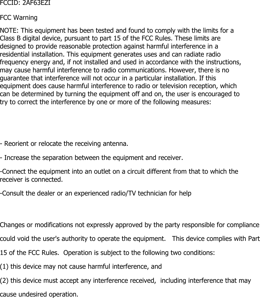 FCCID: 2AF63EZI FCC Warning NOTE: This equipment has been tested and found to comply with the limits for a Class B digital device, pursuant to part 15 of the FCC Rules. These limits are designed to provide reasonable protection against harmful interference in a residential installation. This equipment generates uses and can radiate radio frequency energy and, if not installed and used in accordance with the instructions, may cause harmful interference to radio communications. However, there is no guarantee that interference will not occur in a particular installation. If this equipment does cause harmful interference to radio or television reception, which can be determined by turning the equipment off and on, the user is encouraged to try to correct the interference by one or more of the following measures:   - Reorient or relocate the receiving antenna. - Increase the separation between the equipment and receiver. -Connect the equipment into an outlet on a circuit different from that to which the receiver is connected. -Consult the dealer or an experienced radio/TV technician for help  Changes or modifications not expressly approved by the party responsible for compliance  could void the user&apos;s authority to operate the equipment.   This device complies with Part 15 of the FCC Rules.  Operation is subject to the following two conditions:  (1) this device may not cause harmful interference, and  (2) this device must accept any interference received,  including interference that may cause undesired operation.    