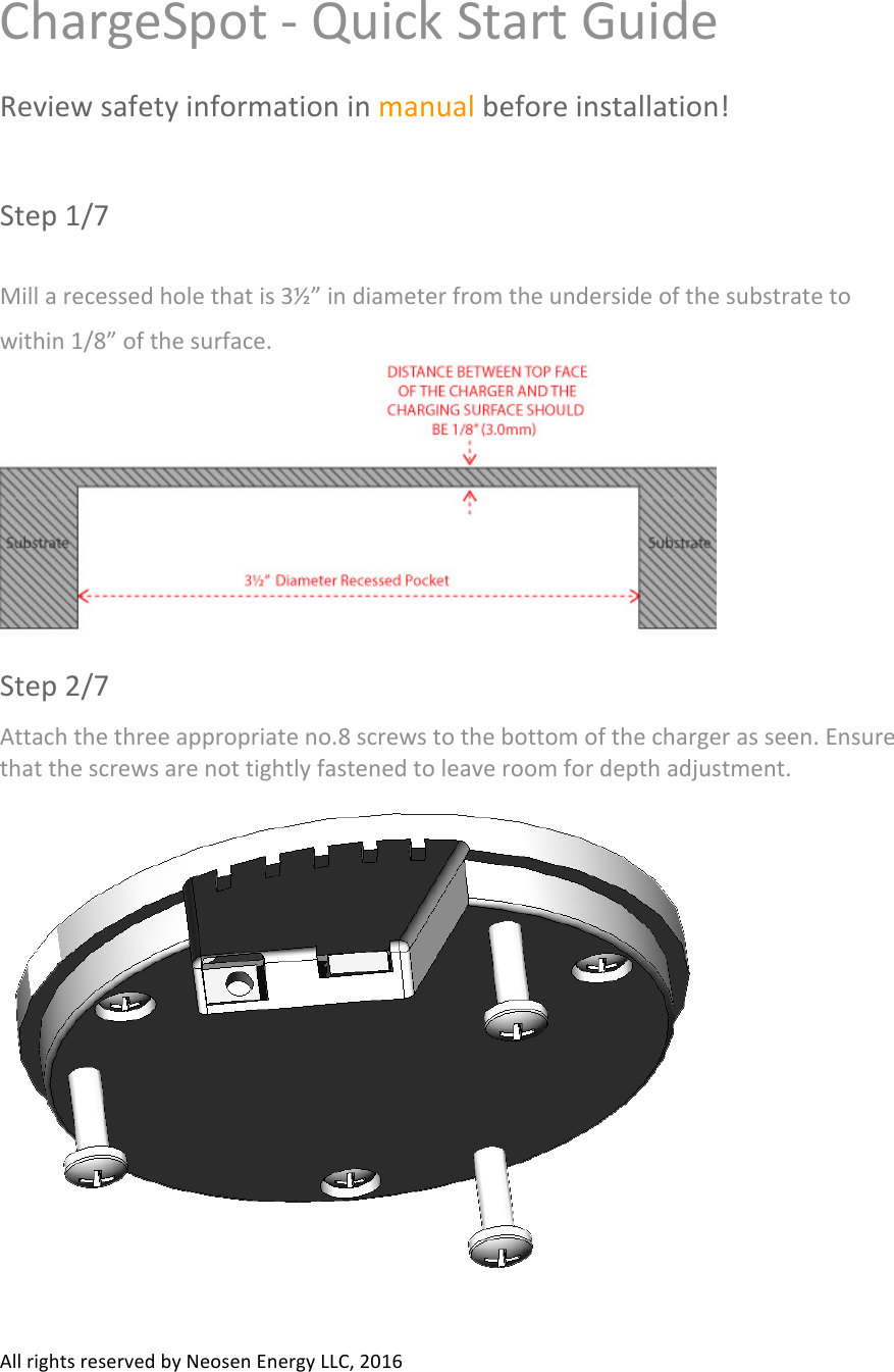 All#rights#reserved#by#Neosen#Energy#LLC,#2016#ChargeSpot#-#Quick#Start#Guide##Review#safety#information#in#manual#before#installation!##Step#1/7#Mill#a#recessed#hole#that#is#3½”#in#diameter#from#the#underside#of#the#substrate#to#within#1/8”#of#the#surface.##Step#2/7#Attach#the#three#appropriate#no.8#screws#to#the#bottom#of#the#charger#as#seen.#Ensure#that#the#screws#are#not#tightly#fastened#to#leave#room#for#depth#adjustment.###