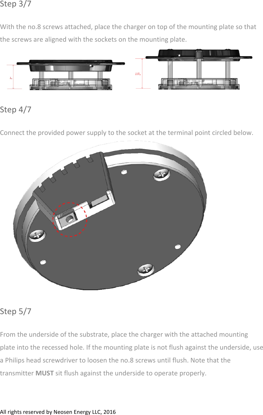 All#rights#reserved#by#Neosen#Energy#LLC,#2016#Step#3/7#With#the#no.8#screws#attached,#place#the#charger#on#top#of#the#mounting#plate#so#that#the#screws#are#aligned#with#the#sockets#on#the#mounting#plate.##Step#4/7#Connect#the#provided#power#supply#to#the#socket#at#the#terminal#point#circled#below.##Step#5/7#From#the#underside#of#the#substrate,#place#the#charger#with#the#attached#mounting#plate#into#the#recessed#hole.#If#the#mounting#plate#is#not#flush#against#the#underside,#use#a#Philips#head#screwdriver#to#loosen#the#no.8#screws#until#flush.#Note#that#the#transmitter#MUST#sit#flush#against#the#underside#to#operate#properly.##