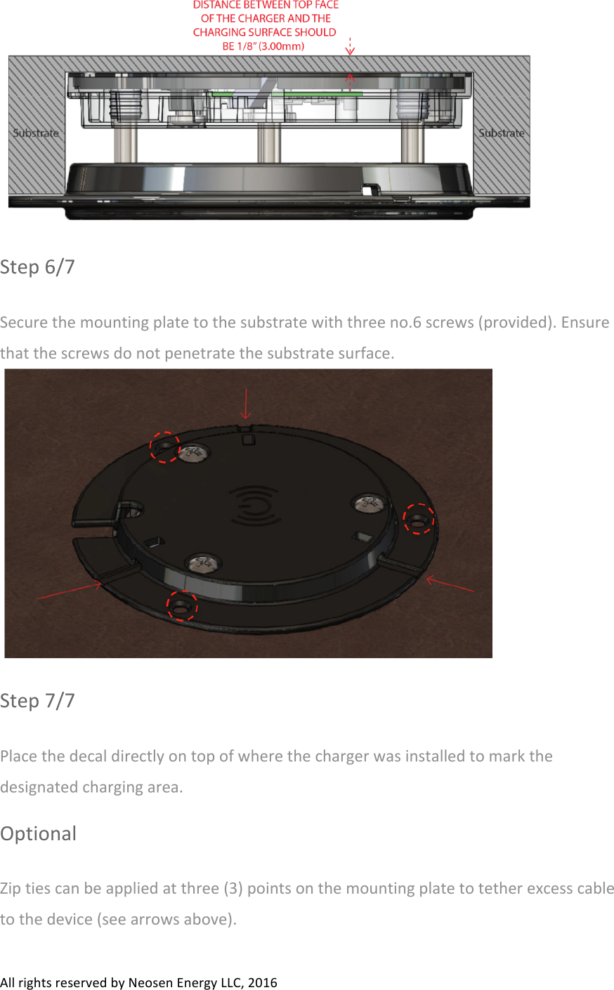 All#rights#reserved#by#Neosen#Energy#LLC,#2016##Step#6/7#Secure#the#mounting#plate#to#the#substrate#with#three#no.6#screws#(provided).#Ensure#that#the#screws#do#not#penetrate#the#substrate#surface.##Step#7/7#Place#the#decal#directly#on#top#of#where#the#charger#was#installed#to#mark#the#designated#charging#area.##Optional#Zip#ties#can#be#applied#at#three#(3)#points#on#the#mounting#plate#to#tether#excess#cable#to#the#device#(see#arrows#above).##