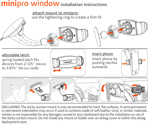 DISCLAIMER: The sticky suction mount is only recommended for hard, flat surfaces. A semi-permanent or permanent indentation may occur if used on surfaces made of soft leather, vinyl, or similar materials. Ventev is not responsible for any damages caused to your dashboard due to the installation or use of the sticky suction mount. Do not install any mount or holder over an airbag cover or within the airbag deployment zone.use the tightening ring to create a firm fitattach mount to minipro:insert phone by pushing latchesoutwardsinsert phonespring loaded latch fits devices from 2.125” (54mm)  to 3.875” (98 mm) wideadjustable latch:minipro window installation instructions3M 3M 3M 3M3M 3M 3M 3M3M 3M 3M 3M3M 3M 3M 3M3M 3M 3M 3M3M 3M 3M 3M3M 3M 3M 3M3M 3M 3M 3M3M 3M 3M 3M3M 3M 3M 3M3M 3M 3M 3M3M 3M 3M 3M3M 3M3M 3M3M 3M3M 3M3M 3M3M 3M3M 3M3M 3M3M 3M3M 3M3M 3M3M 3M3M 3M 3M 3M3M 3M 3M 3M3M 3M 3M 3M3M 3M 3M 3M3M 3M 3M 3M3M 3M 3M 3M3M 3M 3M 3M3M 3M 3M 3M3M 3M 3M 3M3M 3M 3M 3M3M 3M 3M 3M3M 3M 3M 3M3M 3M3M 3M3M 3M3M 3M3M 3M3M 3M3M 3M3M 3M3M 3M3M 3M3M 3M3M 3M