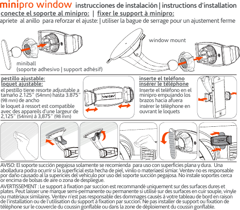 minipro window instrucciones de instalación | instructions d&apos;installationwindow mountconecte el soporte al minipro:  |  fixer le support à minipro:apriete  al anillo  para reforzar el ajuste: | utiliser la bague de serrage pour un ajustement fermeminiball(soporte adhesivo | support adhésif)Inserte el teléfono en el minipro empujando los brazos hacia afuerainsérer le téléphone en ouvrant le loquetsinserte el teléfonoinsérer le téléphoneel pestillo tiene resorte adjustable a tamaño 2.125” (54mm) hasta 3.875” (98 mm) de anchole loquet à ressort est compatible avec des appareils d&apos;une largeur de 2,125&quot; (54mm) à 3,875&quot; (98 mm)pestillo ajustable:loquet ajustable:AVISO: El soporte succión pegajosa solamente se recomienda  para uso con superficies plana y dura.  Una abolladura podra ocurrir si la superficial esta hecha de piel, vinilo o materiaesl simiar. Ventev no es responsable por daño causado al la supericies del vehículo por uso del soporte succión pegajosa. No instale soportes cerca or encima de bolsas de aire o zona de despliegue.AVERTISSEMENT : Le support à fixation par succion est recommandé uniquement sur des surfaces dures et plates. Peut laisser une marque semi-permanente ou permanente si utilisé sur des surfaces en cuir souple, vinyle ou matériaux similaires. Ventev n&apos;est pas responsable des dommages causés à votre tableau de bord en raison de l&apos;installation ou de l&apos;utilisation du support à fixation par succion. Ne pas installer de support ou fixation de téléphone sur le couvercle du coussin gonflable ou dans la zone de déploiement du coussin gonflable.3M 3M 3M 3M3M 3M 3M 3M3M 3M 3M 3M3M 3M 3M 3M3M 3M 3M 3M3M 3M 3M 3M3M 3M 3M 3M3M 3M 3M 3M3M 3M 3M 3M3M 3M 3M 3M3M 3M 3M 3M3M 3M 3M 3M3M 3M3M 3M3M 3M3M 3M3M 3M3M 3M3M 3M3M 3M3M 3M3M 3M3M 3M3M 3M3M 3M 3M 3M3M 3M 3M 3M3M 3M 3M 3M3M 3M 3M 3M3M 3M 3M 3M3M 3M 3M 3M3M 3M 3M 3M3M 3M 3M 3M3M 3M 3M 3M3M 3M 3M 3M3M 3M 3M 3M3M 3M 3M 3M3M 3M3M 3M3M 3M3M 3M3M 3M3M 3M3M 3M3M 3M3M 3M3M 3M3M 3M3M 3M