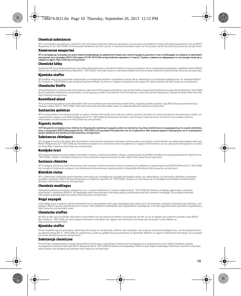 10 Chemical substancesHP is committed to providing our customers with information about the chemical substances in our products as needed to comply with legal requirements such as REACH (Regulation EC No 1907/2006 of the European Parliament and the Council). A chemical information report for this product can be found at http://www.hp.com/go/reach.Химически веществаHP се ангажира да осигурява на своите клиенти информация за химическите вещества в своите продукти, доколкото това е необходимо за спазване на законовите изисквания, като например REACH (Регламент EО № 1907/2006 на Европейския парламент и Съвета). Справка с химическа информация за този продукт може да се намери на адрес http://www.hp.com/go/reach.Chemické látkySpolečnost HP se zavázala poskytovat svým zákazníkům informace o chemických látkách ve svých produktech, jak to vyžadují právní požadavky, například nařízení REACH (nařízení Evropského parlamentu a Rady (ES) č. 1907/2006). Informační zprávu o chemických látkách pro tento produkt naleznete na adrese http://www.hp.com/go/reach.Kjemiske stofferHP forplikter seg til å gi sine kunder opplysninger om de kjemiske stoffene i produktene sine der det er nødvendig for å overholde lovpålagte krav, for eksempel REACH (EC-forskrift nr. 1907/2006 fra det europeiske parlamentrådet). Du finner en rapport med kjemisk informasjon for dette produktet på http://www.hp.com/go/reach.Chemische StoffeHP verpflichtet sich, seinen Kunden Informationen über die in HP Produkten enthaltenen chemischen Stoffe entsprechend den Bestimmungen der EG-Richtlinie 1907/2006 des Europäischen Parlaments und des Rates zur Verfügung zu stellen. Einen Bericht mit Informationen zu den chemischen Substanzen in diesem Produkt finden Sie unter http://www.hp.com/go/reach.Keemilised ainedHP on pühendunud pakkuma oma klientidele infot oma toodetes esinevate keemiliste ainete kohta, et järgida juriidilisi nõudeid, nagu REACH (Euroopa Parlamendi ja nõukogu määrus (EÜ) nr 1907/2006). Selle toote kohta käiv keemilise teabe raport on saadaval aadressil: www.hp.com/go/reach.Sustancias químicasHP se compromete con la tarea de brindar a nuestros clientes información acerca de los productos químicos incluidos en nuestros productos necesaria para cumplir con requerimientos legales como REACH (Regulación EC N.º 1907/2006 del Parlamento Europeo y del Consejo). Podrá encontrar un informe con los datos químicos relacionados con este producto en http://www.hp.com/go/reach.Χημικές ουσίεςΗ HP δεσμεύεται να παρέχει στους πελάτες της πληροφορίες σχετικά με τις χημικές ουσίες των προϊόντων της, όπως απαιτείται για τη συμμόρφωση με τις νομικές απαιτήσεις, όπως ο κανονισμός REACH (Κανονισμός ΕΚ Αρ. 1907/2006 του Ευρωπαϊκού Κοινοβουλίου και του Συμβουλίου). Μια αναφορά χημικών πληροφοριών για το συγκεκριμένο προϊόν διατίθεται στη διεύθυνση http://www.hp.com/go/reach.Substances chimiquesHP s’engage à fournir à ses clients des informations concernant les substances chimiques contenues dans ses produits, conformément aux dispositions légales telles que REACH (Règlement CEn °1907/2006 du Parlement Européen et du Conseil de l’Union Européenne). Un rapport d’informations sur les substances chimiques de ce produit est disponible à l’adresse http://www.hp.com/go/reach.Kemijske tvariHP je kupcima obvezan pružiti podatke o kemijskim tvarima u svojim proizvodima u skladu s propisima kao što je REACH (Uredbom Europskog parlamenta i Vijeća EZ-a br. 1907/2006). Izvješće s kemijskim podacima o ovom proizvodu moguće je pronaći na web-mjestu http://www.hp.com/go/reach.Sostanze chimicheHP si impegna a fornire ai clienti informazioni sulle sostanze chimiche contenute nei nostri prodotti, per soddisfare a requisiti legali come REACH (Norma EC N. 1907/2006 del Consiglio e Parlamento europeo). Una dichiarazione informativa per questo prodotto è disponibile all&apos;indirizzo http://www.hp.com/go/reach.Ķīmiskās vielasHP ir uzņēmusies nodrošināt saviem klientiem informāciju par izstrādājumos esošajām ķīmiskajām vielām, kas nepieciešams, lai nodrošinātu atbilstību juridiskajām prasībām, piemēram, REACH (Eiropas Parlamenta un Padomes regula Nr. EK 1907/2006). Ziņojums ar informāciju par šī izstrādājuma ķīmiskajiem komponentiem atrodams vietnē http://www.hp.com/go/reach.Cheminės medžiagosVykdydama įstatymų nustatytus reikalavimus, pvz., Europos Parlamento ir Tarybos reglamentą Nr. 1907/2006 dėl cheminių medžiagų registracijos, įvertinimo, autorizacijos ir apribojimų (REACH), HP įsipareigojo teikti savo klientams informaciją apie jos produktuose esančias chemines medžiagas. Šio produkto cheminės informacijos ataskaitą galite rasti adresu http://www.hp.com/go/reach.Vegyi anyagokA HP vállalja, hogy a vásárlók számára elérhetővé teszi a termékekben lévő vegyi anyagokkal kapcsolatos azon információkat, amelyek a különböző jogi előírások, mint például a REACH, azaz Európai Parlament és Tanács 1907/2006/EK rendeletének való megfeleléshez szükségesek. A termék vegyi információs jelentése megtalálható a http://www.hp.com/go/reach címen.Chemische stoffenHP doet er alles aan om klanten informatie te verschaffen over de chemische stoffen in de producten van HP, om zo te voldoen aan juridische vereisten zoals REACH (EG-richtlijn nr. 1907/2006 van het Europees Parlement en de Raad). Een rapport met chemische informatie over dit product is beschikbaar op http://www.hp.com/go/reach.Kjemiske stofferHP har forpliktet seg til å gi kundene nødvendig informasjon om de kjemiske stoffene i våre produkter, slik at de kan overholde lovpålagte krav, som Europaparlaments- og rådsforordning (EF) nr. 1907/2006 om registrering, vurdering, godkjenning og restriksjoner av kjemikalier (REACH). En rapport med kjemisk informasjon om produktet kan finnes på http://www.hp.com/go/reach.Substancje chemiczneFirma HP jest zaangażowana w dostarczanie klientom informacji o substancjach chemicznych występujących w wytwarzanych przez siebie produktach zgodnie wymaganiami prawnymi takimi jak REACH (Regulacja WE Nr 1907/2006 Parlamentu Europejskiego i Rady Europy). Raport zawierający informacje chemiczne dotyczące tego produktu jest dostępny pod adresem http://www.hp.com/go/reach.748474-B21.fm  Page 10  Thursday, September 26, 2013  12:15 PM