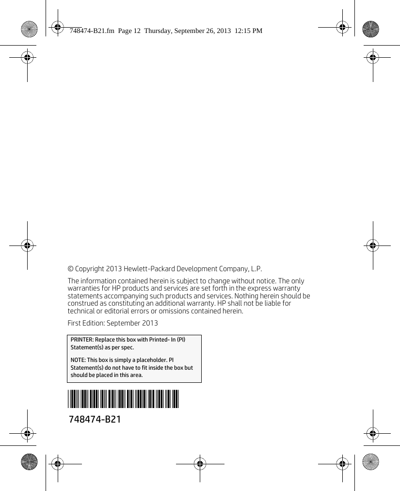 © Copyright 2013 Hewlett-Packard Development Company, L.P.The information contained herein is subject to change without notice. The only warranties for HP products and services are set forth in the express warranty statements accompanying such products and services. Nothing herein should beconstrued as constituting an additional warranty. HP shall not be liable for technical or editorial errors or omissions contained herein. First Edition: September 2013PRINTER: Replace this box with Printed- In (PI) Statement(s) as per spec. NOTE: This box is simply a placeholder. PI Statement(s) do not have to fit inside the box but should be placed in this area.748474-B21*748474-B21*748474-B21.fm  Page 12  Thursday, September 26, 2013  12:15 PM