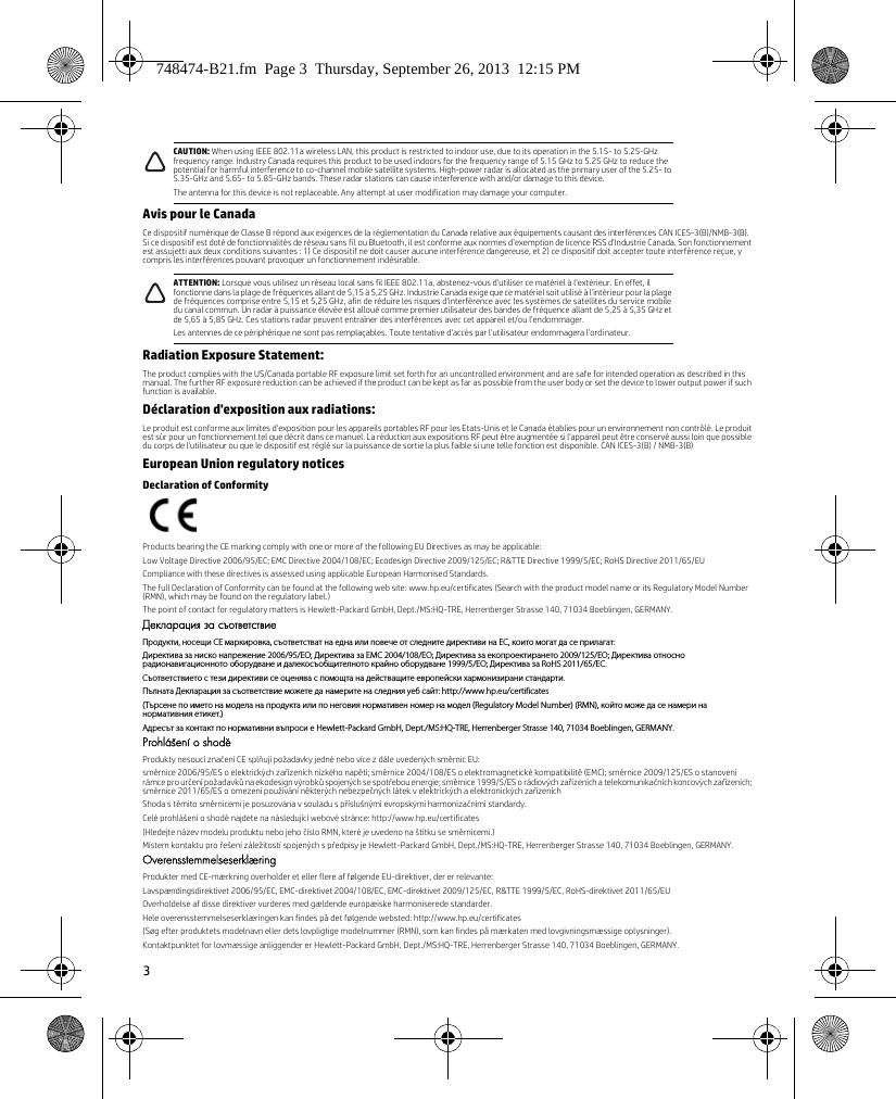 3Avis pour le CanadaCe dispositif numérique de Classe B répond aux exigences de la réglementation du Canada relative aux équipements causant des interférences CAN ICES-3(B)/NMB-3(B). Si ce dispositif est doté de fonctionnalités de réseau sans fil ou Bluetooth, il est conforme aux normes d’exemption de licence RSS d’Industrie Canada. Son fonctionnement est assujetti aux deux conditions suivantes : 1) Ce dispositif ne doit causer aucune interférence dangereuse, et 2) ce dispositif doit accepter toute interférence reçue, y compris les interférences pouvant provoquer un fonctionnement indésirable.Radiation Exposure Statement:The product complies with the US/Canada portable RF exposure limit set forth for an uncontrolled environment and are safe for intended operation as described in this manual. The further RF exposure reduction can be achieved if the product can be kept as far as possible from the user body or set the device to lower output power if such function is available.Déclaration d&apos;exposition aux radiations:Le produit est conforme aux limites d&apos;exposition pour les appareils portables RF pour les Etats-Unis et le Canada établies pour un environnement non contrôlé. Le produit est sûr pour un fonctionnement tel que décrit dans ce manuel. La réduction aux expositions RF peut être augmentée si l&apos;appareil peut être conservé aussi loin que possible du corps de l&apos;utilisateur ou que le dispositif est réglé sur la puissance de sortie la plus faible si une telle fonction est disponible. CAN ICES-3(B) / NMB-3(B)European Union regulatory noticesDeclaration of ConformityProducts bearing the CE marking comply with one or more of the following EU Directives as may be applicable:Low Voltage Directive 2006/95/EC; EMC Directive 2004/108/EC; Ecodesign Directive 2009/125/EC; R&amp;TTE Directive 1999/5/EC; RoHS Directive 2011/65/EUCompliance with these directives is assessed using applicable European Harmonised Standards.The full Declaration of Conformity can be found at the following web site: www.hp.eu/certificates (Search with the product model name or its Regulatory Model Number (RMN), which may be found on the regulatory label.)The point of contact for regulatory matters is Hewlett-Packard GmbH, Dept./MS:HQ-TRE, Herrenberger Strasse 140, 71034 Boeblingen, GERMANY.Декларация за съответствиеПродукти, носещи СЕ маркировка, съответстват на една или повече от следните директиви на ЕС, които могат да се прилагат:Директива за ниско напрежение 2006/95/EО; Директива за EMC 2004/108/EО; Директива за екопроектирането 2009/125/EО; Директива относно радионавигационното оборудване и далекосъобщителното крайно оборудване 1999/5/EО; Директива за RoHS 2011/65/ЕС.Съответствието с тези директиви се оценява с помощта на действащите европейски хармонизирани стандарти.Пълната Декларация за съответствие можете да намерите на следния уеб сайт: http://www.hp.eu/certificates(Търсене по името на модела на продукта или по неговия нормативен номер на модел (Regulatory Model Number) (RMN), който може да се намери на нормативния етикет.)Адресът за контакт по нормативни въпроси е Hewlett-Packard GmbH, Dept./MS:HQ-TRE, Herrenberger Strasse 140, 71034 Boeblingen, GERMANY.Prohlášení o shoděProdukty nesoucí značení CE splňují požadavky jedné nebo více z dále uvedených směrnic EU:směrnice 2006/95/ES o elektrických zařízeních nízkého napětí; směrnice 2004/108/ES o elektromagnetické kompatibilitě (EMC); směrnice 2009/125/ES o stanovení rámce pro určení požadavků na ekodesign výrobků spojených se spotřebou energie; směrnice 1999/5/ES o rádiových zařízeních a telekomunikačních koncových zařízeních; směrnice 2011/65/ES o omezení používání některých nebezpečných látek v elektrických a elektronických zařízeníchShoda s těmito směrnicemi je posuzována v souladu s příslušnými evropskými harmonizačními standardy.Celé prohlášení o shodě najdete na následující webové stránce: http://www.hp.eu/certificates(Hledejte název modelu produktu nebo jeho číslo RMN, které je uvedeno na štítku se směrnicemi.)Místem kontaktu pro řešení záležitostí spojených s předpisy je Hewlett-Packard GmbH, Dept./MS:HQ-TRE, Herrenberger Strasse 140, 71034 Boeblingen, GERMANY.OverensstemmelseserklæringProdukter med CE-mærkning overholder et eller flere af følgende EU-direktiver, der er relevante:Lavspændingsdirektivet 2006/95/EC, EMC-direktivet 2004/108/EC, EMC-direktivet 2009/125/EC, R&amp;TTE 1999/5/EC, RoHS-direktivet 2011/65/EUOverholdelse af disse direktiver vurderes med gældende europæiske harmoniserede standarder.Hele overensstemmelseserklæringen kan findes på det følgende websted: http://www.hp.eu/certificates(Søg efter produktets modelnavn eller dets lovpligtige modelnummer (RMN), som kan findes på mærkaten med lovgivningsmæssige oplysninger).Kontaktpunktet for lovmæssige anliggender er Hewlett-Packard GmbH, Dept./MS:HQ-TRE, Herrenberger Strasse 140, 71034 Boeblingen, GERMANY.CAUTION: When using IEEE 802.11a wireless LAN, this product is restricted to indoor use, due to its operation in the 5.15- to 5.25-GHz frequency range. Industry Canada requires this product to be used indoors for the frequency range of 5.15 GHz to 5.25 GHz to reduce the potential for harmful interference to co-channel mobile satellite systems. High-power radar is allocated as the primary user of the 5.25- to 5.35-GHz and 5.65- to 5.85-GHz bands. These radar stations can cause interference with and/or damage to this device.The antenna for this device is not replaceable. Any attempt at user modification may damage your computer.ATTENTION: Lorsque vous utilisez un réseau local sans fil IEEE 802.11a, abstenez-vous d&apos;utiliser ce matériel à l&apos;extérieur. En effet, il fonctionne dans la plage de fréquences allant de 5,15 à 5,25 GHz. Industrie Canada exige que ce matériel soit utilisé à l&apos;intérieur pour la plage de fréquences comprise entre 5,15 et 5,25 GHz, afin de réduire les risques d&apos;interférence avec les systèmes de satellites du service mobile du canal commun. Un radar à puissance élevée est alloué comme premier utilisateur des bandes de fréquence allant de 5,25 à 5,35 GHz et de 5,65 à 5,85 GHz. Ces stations radar peuvent entraîner des interférences avec cet appareil et/ou l&apos;endommager.Les antennes de ce périphérique ne sont pas remplaçables. Toute tentative d&apos;accès par l&apos;utilisateur endommagera l&apos;ordinateur.748474-B21.fm  Page 3  Thursday, September 26, 2013  12:15 PM