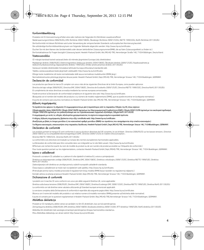 4 KonformitätserklärungProdukte mit CE-Kennzeichnung erfüllen eine oder mehrere der folgenden EU-Richtlinien soweitzutreffend:Niederspannungsrichtlinie 2006/95/EG, EMV-Richtlinie 2004/108/EG, Ökodesign-Richtlinie 2009/125/EG, R&amp;TTE 1999/5/EG, RoHS-Richtlinie 2011/65/EUDie Konformität mit diesen Richtlinien wird unter Verwendung der entsprechenden Standards zurEuropäischen Normierung beurteilt.Die vollständige Konformitätserklärung kann von folgender Webseite abgerufen werden: http://www.hp.eu/certificates(Suchen Sie mit dem Namen des Gerätemodells oder dessen behördlicher Zulassungsnummer(RMN), die auf dem Zulassungsetikett zu finden ist.)Die Kontaktadresse für Fragen bezüglich Zulassung lautet: Hewlett-Packard GmbH, Abt./MS:HQ-TRE, Herrenberger Straße 140, 71034 Böblingen, Deutschland.VastavusavaldusCE-märgist kandvad tooted vastavad ühele või mitmele järgmistest Euroopa Liidu direktiividest:Madalpinge direktiiv 2006/95/EÜ, Elektromagnetilise ühilduvuse direktiiv 2004/108/EÜ, Ökodisaini direktiiv 2009/125/EÜ, Raadioseadmete ja telekommunikatsioonivõrgu lõppseadmete direktiiv 1999/5/EÜ, Ohtlike ainete piiramise direktiiv 2011/65/EÜVastavust nendele direktiividele hinnatakse kehtivate Euroopa ühtlustatud standardite abil.Täieliku vastavusavalduse leiate järgmiselt veebisaidilt: http://www.hp.eu/certificates(Otsige toote mudelinime või toote normatiivteabe sildil asuva normatiivse mudelinumbri (RMN) järgi.)Normatiivküsimustes pöörduge järgmise üksuse poole: Hewlett-Packard GmbH, Dept./MS:HQ-TRE, Herrenberger Strasse 140, 71034 Boeblingen, GERMANY.Declaración de conformidadLos productos que llevan la marca CE cumplen con una o más de las siguientes Directivas de la Unión Europea, como pueden aplicarse:Directiva de bajo voltaje 2006/95/EC; Directiva EMC 2004/108/EC; Directiva de Ecodiseño 2009/125/EC; Directiva R&amp;TTE 1999/5/EC; Directiva RoHS 2011/65/EUEl cumplimiento de estas directivas se evalúa mediante las normas europeas armonizadas.Puede encontrar la Declaración de conformidad completa en el siguiente sitio web: http://www.hp.eu/certificates(Búsqueda con el nombre del modelo del producto o su número de modelo reglamentario [RMN], que se puede encontrar en la etiqueta normativa.)El punto de contacto para asuntos normativos es Hewlett-Packard GmbH, Dpt./MS:HQ-TRE, Herrenberger Strasse 140, 71034 Boeblingen, GERMANY.Δήλωση συμμόρφωσηςΤα προϊόντα που φέρουν τη σήμανση CE συμμορφώνονται με μία ή περισσότερες από τις παρακάτω Οδηγίες της ΕΕ, όπως ισχύουν:Οδηγία χαμηλής τάσης 2006/95/ΕΚ, Οδηγία 2004/108/EΚ σχετικά με την Ηλεκτρομαγνητική Συμβατότητα (ΗΜΣ), Οδηγία 2009/125/ΕΚ σχετικά με τον οικολογικό σχεδιασμό, Οδηγία 1999/5/ΕΚ σχετικά με τον ραδιοεξοπλισμό και τον τηλεπικοινωνιακό τερματικό εξοπλισμό, Οδηγία RoHS 2011/65/ΕΕΗ συμμόρφωση με αυτές τις οδηγίες αξιολογείται χρησιμοποιώντας τα ισχύοντα εναρμονισμένα ευρωπαϊκά πρότυπα.Η πλήρης Δήλωση συμμόρφωσης βρίσκεται στην εξής τοποθεσία web: http://www.hp.eu/certificates(Αναζήτηση με βάση το όνομα μοντέλου ή τον κανονιστικό αριθμό μοντέλου (RMN) του προϊόντος που αναγράφονται στην ετικέτα κανονισμών.)Για θέματα κανονισμών, επικοινωνήστε στην παρακάτω διεύθυνση: Hewlett-Packard GmbH, Dept./MS:HQ-TRE, Herrenberger Strasse 140, 71034Boeblingen, GERMANY.Déclaration de conformitéLes produits portant la marque CE sont conformes à une ou plusieurs directives de l&apos;UE suivantes, le cas échéant : Directive 2006/95/CE sur les basses tensions ; Directive 2004/108/CE sur la compatibilité électromagnétique (CEM) ; Directive 2009/125/CE en matière d&apos;écoconception ;Directive R&amp;TTE 1999/5/CE ; Directive RoHS 2011/65/EULa conformité à ces directives est évaluée sur la base des normes européennes harmonisées applicables.La Déclaration de conformité peut être consultée dans son intégralité sur le site Web suivant. http://www.hp.eu/certificates(Effectuez une recherche à partir du nom de modèle du produit ou de son numéro de produit,accessible sur l&apos;étiquette de conformité.)Pour toute question portant sur les réglementations, contactez Hewlett-Packard GmbH, Dept./MSHQ-TRE, Herrenberger Strasse 140, 71034 Boeblingen, GERMANY.Izjava o usklađenostiProizvodi s oznakom CE usklađeni su s jednom ili više sljedećih d irektiva EU, ovisno o primjenjivosti:Direktiva za niskonaponske uređaje 2006/95/EC; Direktiva EMC 2004/108/EC; Direktiva o ekodizajnu 2009/125/EC; Direktiva R&amp;TTE 1999/5/EC; Direktiva RoHS 2011/65/EUZadovoljavanje ovih direktiva se utvrđuje pomoću važećih europskih usklađenih standarda.Čitava Izjava o usklađenosti se može naći na sljedećem web sjedištu: http://www.hp.eu/certificates(Pretražujte prema nazivu modela proizvoda ili regulatornom broju modela (RMN) koji je naveden na regulatornoj naljepnici.)Kontakt adresa za pitanja propisa je Hewlett-Packard GmbH, Dept./MS:HQ-TRE, Herrenberger Strasse 140, 71034 Boeblingen, GERMANY.Dichiarazione di conformitàI prodotti con il marchio CE sono conformi con una o più delle seguenti Direttive UE, come applicabile:Direttiva sulla bassa tensione 2006/95/EC; Direttiva EMC 2004/108/EC; Direttiva Ecodesign EMC 2009/125/EC; Direttiva R&amp;TTE 1999/5/EC; Direttiva RoHS 2011/65/EULa conformità con tali direttive viene valutata utilizzando gli Standard europei armonizzati applicabili.La versione completa della Dichiarazione di conformità è reperibile alla seguente pagina Web: http://www.hp.eu/certificates(Ricerca con il nome del modello del prodotto o sul relativo numero di modello normativo (RMN),presente sull&apos;etichetta delle normative).Il punto di contatto per le questioni regolamentari è Hewlett-Packard GmbH, Rep./MS:HQ-TRE,Herrenberger Strasse 140, 71034 Boeblingen, GERMANY.Atbilstības deklarācijaProdukti ar CE marķējumu atbilst vienai vai vairākām no šīm ES direktīvām, kas var būt piemērojamas:Zemsprieguma direktīva 2006/95/EK; EMS direktīva 2004/108/EK; Ekodizaina direktīva 2009/125/EK; RTTI direktīva 1999/5/EK; RoHS direktīva 2011/65/ESAtbilstība šīm direktīvām tiek sasniegta izmantojot piemērojamos Eiropas harmonizētos standartus.Pilnu Atbilstības deklarāciju var atrast vietnē: http://www.hp.eu/certificates748474-B21.fm  Page 4  Thursday, September 26, 2013  12:15 PM