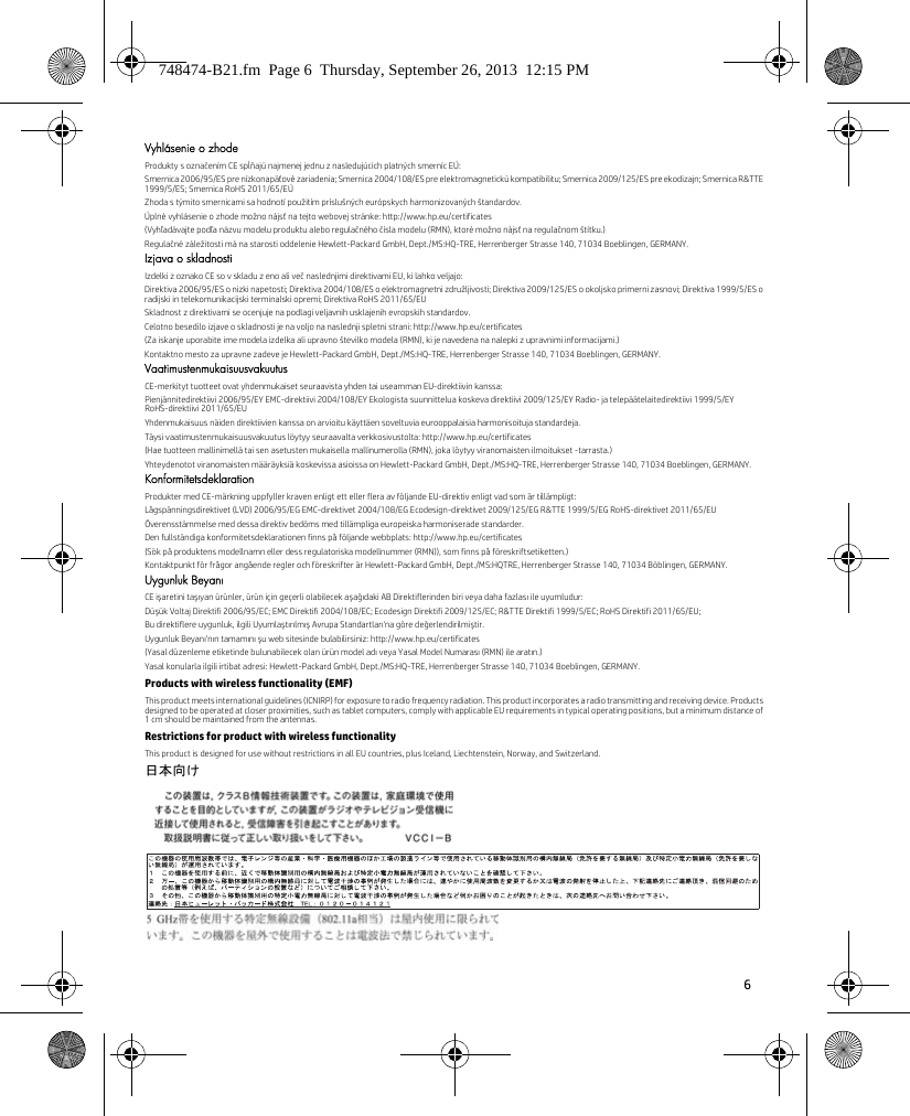 6 Vyhlásenie o zhodeProdukty s označením CE spĺňajú najmenej jednu z nasledujúcich platných smerníc EÚ:Smernica 2006/95/ES pre nízkonapäťové zariadenia; Smernica 2004/108/ES pre elektromagnetickú kompatibilitu; Smernica 2009/125/ES pre ekodizajn; Smernica R&amp;TTE 1999/5/ES; Smernica RoHS 2011/65/EÚZhoda s týmito smernicami sa hodnotí použitím príslušných európskych harmonizovaných štandardov.Úplné vyhlásenie o zhode možno nájsť na tejto webovej stránke: http://www.hp.eu/certificates(Vyhľadávajte podľa názvu modelu produktu alebo regulačného čísla modelu (RMN), ktoré možno nájsť na regulačnom štítku.)Regulačné záležitosti má na starosti oddelenie Hewlett-Packard GmbH, Dept./MS:HQ-TRE, Herrenberger Strasse 140, 71034 Boeblingen, GERMANY.Izjava o skladnostiIzdelki z oznako CE so v skladu z eno ali več naslednjimi direktivami EU, ki lahko veljajo:Direktiva 2006/95/ES o nizki napetosti; Direktiva 2004/108/ES o elektromagnetni združljivosti; Direktiva 2009/125/ES o okoljsko primerni zasnovi; Direktiva 1999/5/ES o radijski in telekomunikacijski terminalski opremi; Direktiva RoHS 2011/65/EUSkladnost z direktivami se ocenjuje na podlagi veljavnih usklajenih evropskih standardov.Celotno besedilo izjave o skladnosti je na voljo na naslednji spletni strani: http://www.hp.eu/certificates(Za iskanje uporabite ime modela izdelka ali upravno številko modela (RMN), ki je navedena na nalepki z upravnimi informacijami.)Kontaktno mesto za upravne zadeve je Hewlett-Packard GmbH, Dept./MS:HQ-TRE, Herrenberger Strasse 140, 71034 Boeblingen, GERMANY.VaatimustenmukaisuusvakuutusCE-merkityt tuotteet ovat yhdenmukaiset seuraavista yhden tai useamman EU-direktiivin kanssa:Pienjännitedirektiivi 2006/95/EY EMC-direktiivi 2004/108/EY Ekologista suunnittelua koskeva direktiivi 2009/125/EY Radio- ja telepäätelaitedirektiivi 1999/5/EY RoHS-direktiivi 2011/65/EUYhdenmukaisuus näiden direktiivien kanssa on arvioitu käyttäen soveltuvia eurooppalaisia harmonisoituja standardeja.Täysi vaatimustenmukaisuusvakuutus löytyy seuraavalta verkkosivustolta: http://www.hp.eu/certificates(Hae tuotteen mallinimellä tai sen asetusten mukaisella mallinumerolla (RMN), joka löytyy viranomaisten ilmoitukset -tarrasta.)Yhteydenotot viranomaisten määräyksiä koskevissa asioissa on Hewlett-Packard GmbH, Dept./MS:HQ-TRE, Herrenberger Strasse 140, 71034 Boeblingen, GERMANY.KonformitetsdeklarationProdukter med CE-märkning uppfyller kraven enligt ett eller flera av följande EU-direktiv enligt vad som är tillämpligt:Lågspänningsdirektivet (LVD) 2006/95/EG EMC-direktivet 2004/108/EG Ecodesign-direktivet 2009/125/EG R&amp;TTE 1999/5/EG RoHS-direktivet 2011/65/EUÖverensstämmelse med dessa direktiv bedöms med tillämpliga europeiska harmoniserade standarder.Den fullständiga konformitetsdeklarationen finns på följande webbplats: http://www.hp.eu/certificates(Sök på produktens modellnamn eller dess regulatoriska modellnummer (RMN)), som finns på föreskriftsetiketten.)Kontaktpunkt för frågor angående regler och föreskrifter är Hewlett-Packard GmbH, Dept./MS:HQTRE, Herrenberger Strasse 140, 71034 Böblingen, GERMANY.Uygunluk BeyanıCE işaretini taşıyan ürünler, ürün için geçerli olabilecek aşağıdaki AB Direktiflerinden biri veya daha fazlası ile uyumludur:Düşük Voltaj Direktifi 2006/95/EC; EMC Direktifi 2004/108/EC; Ecodesign Direktifi 2009/125/EC; R&amp;TTE Direktifi 1999/5/EC; RoHS Direktifi 2011/65/EU;Bu direktiflere uygunluk, ilgili Uyumlaştırılmış Avrupa Standartları&apos;na göre değerlendirilmiştir.Uygunluk Beyanı&apos;nın tamamını şu web sitesinde bulabilirsiniz: http://www.hp.eu/certificates(Yasal düzenleme etiketinde bulunabilecek olan ürün model adı veya Yasal Model Numarası (RMN) ile aratın.)Yasal konularla ilgili irtibat adresi: Hewlett-Packard GmbH, Dept./MS:HQ-TRE, Herrenberger Strasse 140, 71034 Boeblingen, GERMANY.Products with wireless functionality (EMF)This product meets international guidelines (ICNIRP) for exposure to radio frequency radiation. This product incorporates a radio transmitting and receiving device. Products designed to be operated at closer proximities, such as tablet computers, comply with applicable EU requirements in typical operating positions, but a minimum distance of 1 cm should be maintained from the antennas.Restrictions for product with wireless functionalityThis product is designed for use without restrictions in all EU countries, plus Iceland, Liechtenstein, Norway, and Switzerland.日本向け 748474-B21.fm  Page 6  Thursday, September 26, 2013  12:15 PM