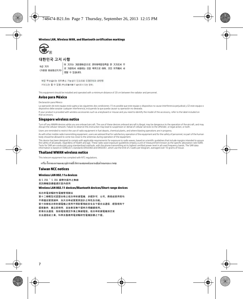 7Wireless LAN, Wireless WAN, and Bluetooth certification markings대한민국 고지 사항 This equipment should be installed and operated with a minimum distance of 20 cm between the radiator and personnel.Aviso para MéxicoDeclaración para MéxicoLa operación de este equipo está sujeta a las siguientes dos condiciones: (1) es posible que este equipo o dispositivo no cause interferencia perjudicial y (2) este equipo o dispositivo debe aceptar cualquier interferencia, incluyendo la que pueda causar su operación no deseada.If your product is provided with wireless accessories such as a keyboard or mouse and you need to identify the model of the accessory, refer to the label included on that accessory.Singapore wireless noticeTurn off any WWAN devices while you are onboard aircraft. The use of these devices onboard aircraft is illegal, may be dangerous to the operation of the aircraft, and may disrupt the cellular network. Failure to observe this instruction may lead to suspension or denial of cellular services to the offender, or legal action, or both.Users are reminded to restrict the use of radio equipment in fuel depots, chemical plants, and where blasting operations are in progress.As with other mobile radio transmitting equipment, users are advised that for satisfactory operation of the equipment and for the safety of personnel, no part of the human body should be allowed to come too close to the antennas during operation of the equipment.This device has been designed to comply with applicable requirements for exposure to radio waves, based on scientific guidelines that include margins intended to assure the safety of all people, regardless of health and age. These radio wave exposure guidelines employ a unit of measurement known as the specific absorption rate (SAR). Tests for SAR are conducted using standardized methods, with the phone transmitting at its highest certified power level in all used frequency bands. The SAR data information is based on CENELEC&apos;s standards EN50360 and EN50361, which use the limit of 2 watts per kilogram, averaged over 10 grams of tissue.Thailand WWAN wireless noticeThis telecom equipment has complied with NTC regulations.Taiwan NCC noticesWireless LAN 802.11a devices在 5.25G ~ 5.35G 頻帶內操作之無線資訊傳輸設備僅適於室內使用Wireless LAN 802.11 devices/Bluetooth devices/Short range devices低功率電波輻射性電機管理辦法第十二條輕型式認證合格之低功率射頻電機，非經許可，公司、商號或使用者均不得擅自變更頻率，加大功率或變更原設計之特性及功能。第十四條低功率射頻電機之使用不得影響飛航安全及干擾合法通信；經發現有干擾現象時，應立即停用，並改善至無干擾時方得繼續使用。前項合法通信，指依電信規定作業之無線電信。低功率射頻電機須忍受合法通信或工業、科學及醫療用電波輻射性電機設備之干擾。748474-B21.fm  Page 7  Thursday, September 26, 2013  12:15 PM