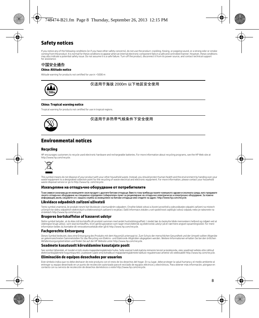 8 Safety noticesIf you notice any of the following conditions (or if you have other safety concerns), do not use the product: crackling, hissing, or popping sound, or a strong odor or smoke coming from the product. It is normal for these conditions to appear when an internal electronic component fails in a safe and controlled manner. However, these conditions may also indicate a potential safety issue. Do not assume it is a safe failure. Turn off the product, disconnect it from its power source, and contact technical support for assistance.中国安全通告China: Altitude noticeAltitude warning for products not certified for use in &gt;5000 mChina: Tropical warning noticeTropical warning for products not certified for use in tropical regions.Environmental noticesRecyclingHP encourages customers to recycle used electronic hardware and rechargeable batteries. For more information about recycling programs, see the HP Web site at http://www.hp.com/recycle.This symbol means do not dispose of your product with your other household waste. Instead, you should protect human health and the environment by handing over your waste equipment to a designated collection point for the recycling of waste electrical and electronic equipment. For more information, please contact your household waste disposal service or go to http://www.hp. com/recycle.Изхвърляне на отпадъчно оборудване от потребителитеТози символ означава да не изхвърляте своя продукт с другите битови отпадъци. Вместо това трябва да пазите човешкото здраве и околната среда, като предавате своето отпадъчно оборудване на специално определен събирателен пункт за рециклиране на отпадъчно електрическо и електронно оборудване. За повече информация, моля, свържете се с вашата служба за изхвърляне на битови отпадъци или отидете на адрес: http://www.hp.com/recycle.Likvidace odpadních zařízení uživateliTento symbol znamená, že produkt nesmí být likvidován s komunálním odpadem. Chraňte lidské zdraví a životní prostředí a odevzdávejte odpadní zařízení na místech určených ke sběru odpadních elektrických a elektronických zařízení k recyklaci. Další informace získáte u své společnosti zajišťující odvoz odpadu nebo je naleznete na stránkách http://www.hp.com/recycle.Brugeres bortskaffelse af kasseret udstyrDette symbol betyder, at du ikke må bortskaffe dit produkt sammen med andet husholdningsaffald. I stedet bør du beskytte både menneskers helbred og miljøet ved at videregive brugt udstyr, som skal bortskaffes, til en genbrugsstation som tager imod elektrisk og elektronisk udstyr på et nærmere angivet opsamlingssted. For mere information bedes du kontakte dit renovationsselskab eller gå til http://www.hp.com/recycle.Fachgerechte EntsorgungDieses Symbol bedeutet, dass eine Entsorgung des Produkts mit dem Hausmüll untersagt ist. Zum Schutz der menschlichen Gesundheit und der Umwelt sollten Altgeräte an gekennzeichneten Sammelstellen für das Recycling von Elektro- und Elektronik-Altgeräten abgegeben werden. Weitere Informationen erhalten Sie bei den örtlichen Abfallentsorgungsbetrieben und finden Sie auf der HP Website unter http://www.hp.com/recycle.Seadmete kasutuselt kõrvaldamine kasutajate pooltSee sümbol tähendab, et toodet ei tohi visata majapidamisjäätmete hulka. Selle asemel tuleb kaitsta inimeste tervist ja keskkonda, viies seadmed selleks ette nähtud elektroonikajäätmete kogumispunkti. Lisateavet saate oma kohalikust majapidamisjäätmete käitlust reguleerivast ametist või veebisaidilt http://www.hp.com/recycle.Eliminación de equipos desechados por usuariosEste símbolo indica que no debe deshacer de este producto con el resto de los desechos del hogar. En su lugar, debe proteger la salud humana y el medio ambiente al entregar su equipo desechado en un punto de recolección autorizado para el reciclado de equipos eléctricos y electrónicos. Para obtener más información, póngase en contacto con su servicio de recolección de desechos domésticos o visite http://www.hp.com/recycle.仅适用于海拔 2000m 以下地区安全使用仅适用于非热带气候条件下安全使用748474-B21.fm  Page 8  Thursday, September 26, 2013  12:15 PM