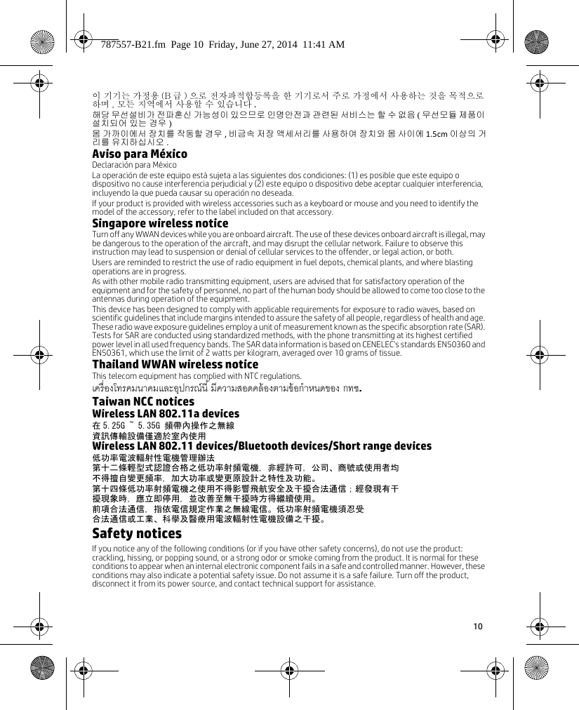 10 이 기기는 가정용 (B 급 ) 으로 전자파적합등록을 한 기기로서 주로 가정에서 사용하는 것을 목적으로 하며 , 모든 지역에서 사용할 수 있습니다 .해당 무선설비가 전파혼신 가능성이 있으므로 인명안전과 관련된 서비스는 할 수 없음 ( 무선모듈 제품이 설치되어 있는 경우 )몸 가까이에서 장치를 작동할 경우 , 비금속 저장 액세서리를 사용하여 장치와 몸 사이에 1.5cm 이상의 거리를 유지하십시오 .Aviso para MéxicoDeclaración para MéxicoLa operación de este equipo está sujeta a las siguientes dos condiciones: (1) es posible que este equipo o dispositivo no cause interferencia perjudicial y (2) este equipo o dispositivo debe aceptar cualquier interferencia, incluyendo la que pueda causar su operación no deseada.If your product is provided with wireless accessories such as a keyboard or mouse and you need to identify the model of the accessory, refer to the label included on that accessory.Singapore wireless noticeTurn off any WWAN devices while you are onboard aircraft. The use of these devices onboard aircraft is illegal, may be dangerous to the operation of the aircraft, and may disrupt the cellular network. Failure to observe this instruction may lead to suspension or denial of cellular services to the offender, or legal action, or both.Users are reminded to restrict the use of radio equipment in fuel depots, chemical plants, and where blasting operations are in progress.As with other mobile radio transmitting equipment, users are advised that for satisfactory operation of the equipment and for the safety of personnel, no part of the human body should be allowed to come too close to the antennas during operation of the equipment.This device has been designed to comply with applicable requirements for exposure to radio waves, based on scientific guidelines that include margins intended to assure the safety of all people, regardless of health and age. These radio wave exposure guidelines employ a unit of measurement known as the specific absorption rate (SAR). Tests for SAR are conducted using standardized methods, with the phone transmitting at its highest certified power level in all used frequency bands. The SAR data information is based on CENELEC&apos;s standards EN50360 and EN50361, which use the limit of 2 watts per kilogram, averaged over 10 grams of tissue.Thailand WWAN wireless noticeThis telecom equipment has complied with NTC regulations.  .Taiwan NCC noticesWireless LAN 802.11a devices在 5.25G ~ 5.35G 頻帶內操作之無線資訊傳輸設備僅適於室內使用Wireless LAN 802.11 devices/Bluetooth devices/Short range devices低功率電波輻射性電機管理辦法第十二條輕型式認證合格之低功率射頻電機，非經許可，公司、商號或使用者均不得擅自變更頻率，加大功率或變更原設計之特性及功能。第十四條低功率射頻電機之使用不得影響飛航安全及干擾合法通信；經發現有干擾現象時，應立即停用，並改善至無干擾時方得繼續使用。前項合法通信，指依電信規定作業之無線電信。低功率射頻電機須忍受合法通信或工業、科學及醫療用電波輻射性電機設備之干擾。Safety noticesIf you notice any of the following conditions (or if you have other safety concerns), do not use the product: crackling, hissing, or popping sound, or a strong odor or smoke coming from the product. It is normal for these conditions to appear when an internal electronic component fails in a safe and controlled manner. However, these conditions may also indicate a potential safety issue. Do not assume it is a safe failure. Turn off the product, disconnect it from its power source, and contact technical support for assistance.787557-B21.fm  Page 10  Friday, June 27, 2014  11:41 AM