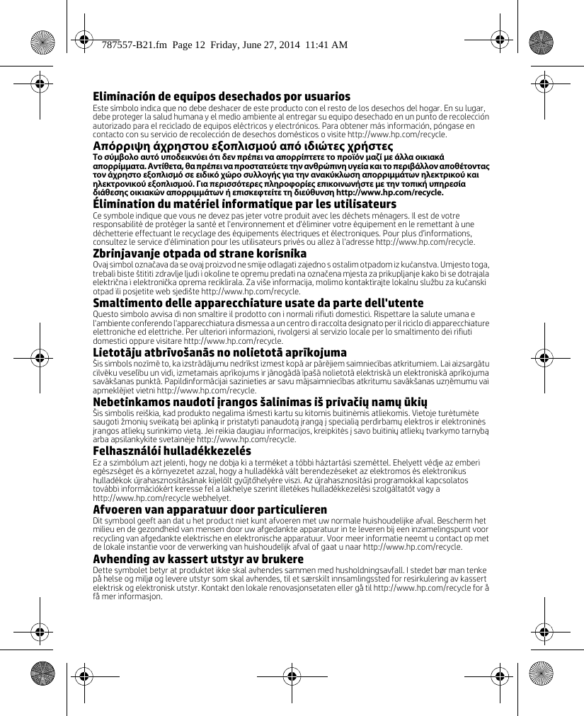 Eliminación de equipos desechados por usuariosEste símbolo indica que no debe deshacer de este producto con el resto de los desechos del hogar. En su lugar, debe proteger la salud humana y el medio ambiente al entregar su equipo desechado en un punto de recolección autorizado para el reciclado de equipos eléctricos y electrónicos. Para obtener más información, póngase en contacto con su servicio de recolección de desechos domésticos o visite http://www.hp.com/recycle.Απόρριψη άχρηστου εξοπλισμού από ιδιώτες χρήστεςΤο σύμβολο αυτό υποδεικνύει ότι δεν πρέπει να απορρίπτετε το προϊόν μαζί με άλλα οικιακά απορρίμματα. Αντίθετα, θα πρέπει να προστατεύετε την ανθρώπινη υγεία και το περιβάλλον αποθέτοντας τον άχρηστο εξοπλισμό σε ειδικό χώρο συλλογής για την ανακύκλωση απορριμμάτων ηλεκτρικού και ηλεκτρονικού εξοπλισμού. Για περισσότερες πληροφορίες επικοινωνήστε με την τοπική υπηρεσία διάθεσης οικιακών απορριμμάτων ή επισκεφτείτε τη διεύθυνση http://www.hp.com/recycle.Élimination du matériel informatique par les utilisateursCe symbole indique que vous ne devez pas jeter votre produit avec les déchets ménagers. Il est de votre responsabilité de protéger la santé et l&apos;environnement et d&apos;éliminer votre équipement en le remettant à une déchetterie effectuant le recyclage des équipements électriques et électroniques. Pour plus d’informations, consultez le service d&apos;élimination pour les utilisateurs privés ou allez à l&apos;adresse http://www.hp.com/recycle. Zbrinjavanje otpada od strane korisnikaOvaj simbol označava da se ovaj proizvod ne smije odlagati zajedno s ostalim otpadom iz kućanstva. Umjesto toga, trebali biste štititi zdravlje ljudi i okoline te opremu predati na označena mjesta za prikupljanje kako bi se dotrajala električna i elektronička oprema reciklirala. Za više informacija, molimo kontaktirajte lokalnu službu za kućanski otpad ili posjetite web sjedište http://www.hp.com/recycle.Smaltimento delle apparecchiature usate da parte dell&apos;utenteQuesto simbolo avvisa di non smaltire il prodotto con i normali rifiuti domestici. Rispettare la salute umana e l&apos;ambiente conferendo l&apos;apparecchiatura dismessa a un centro di raccolta designato per il riciclo di apparecchiature elettroniche ed elettriche. Per ulteriori informazioni, rivolgersi al servizio locale per lo smaltimento dei rifiuti domestici oppure visitare http://www.hp.com/recycle.Lietotāju atbrīvošanās no nolietotā aprīkojumaŠis simbols nozīmē to, ka izstrādājumu nedrīkst izmest kopā ar pārējiem saimniecības atkritumiem. Lai aizsargātu cilvēku veselību un vidi, izmetamais aprīkojums ir jānogādā īpašā nolietotā elektriskā un elektroniskā aprīkojuma savākšanas punktā. Papildinformācijai sazinieties ar savu mājsaimniecības atkritumu savākšanas uzņēmumu vai apmeklējiet vietni http://www.hp.com/recycle.Nebetinkamos naudoti įrangos šalinimas iš privačių namų ūkiųŠis simbolis reiškia, kad produkto negalima išmesti kartu su kitomis buitinėmis atliekomis. Vietoje turėtumėte saugoti žmonių sveikatą bei aplinką ir pristatyti panaudotą įrangą į specialią perdirbamų elektros ir elektroninės įrangos atliekų surinkimo vietą. Jei reikia daugiau informacijos, kreipkitės į savo buitinių atliekų tvarkymo tarnybą arba apsilankykite svetainėje http://www.hp.com/recycle.Felhasználói hulladékkezelésEz a szimbólum azt jelenti, hogy ne dobja ki a terméket a többi háztartási szeméttel. Ehelyett védje az emberi egészséget és a környezetet azzal, hogy a hulladékká vált berendezéseket az elektromos és elektronikus hulladékok újrahasznosításának kijelölt gyűjtőhelyére viszi. Az újrahasznosítási programokkal kapcsolatos további információkért keresse fel a lakhelye szerint illetékes hulladékkezelési szolgáltatót vagy a http://www.hp.com/recycle webhelyet.Afvoeren van apparatuur door particulierenDit symbool geeft aan dat u het product niet kunt afvoeren met uw normale huishoudelijke afval. Bescherm het milieu en de gezondheid van mensen door uw afgedankte apparatuur in te leveren bij een inzamelingspunt voor recycling van afgedankte elektrische en elektronische apparatuur. Voor meer informatie neemt u contact op met de lokale instantie voor de verwerking van huishoudelijk afval of gaat u naar http://www.hp.com/recycle.Avhending av kassert utstyr av brukereDette symbolet betyr at produktet ikke skal avhendes sammen med husholdningsavfall. I stedet bør man tenke på helse og miljø og levere utstyr som skal avhendes, til et særskilt innsamlingssted for resirkulering av kassert elektrisk og elektronisk utstyr. Kontakt den lokale renovasjonsetaten eller gå til http://www.hp.com/recycle for å få mer informasjon.787557-B21.fm  Page 12  Friday, June 27, 2014  11:41 AM