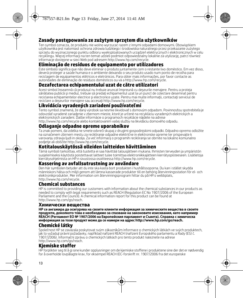 13Zasady postępowania ze zużytym sprzętem dla użytkownikówTen symbol oznacza, że produktu nie wolno wyrzucać razem z innymi odpadami domowymi. Obowiązkiem użytkownika jest natomiast ochrona zdrowia ludzkiego i środowiska naturalnego przez przekazanie zużytego sprzętu do wyznaczonego punktu odbioru wyeksploatowanych urządzeń elektrycznych i elektronicznych w celu recyklingu. Więcej informacji na ten temat udzieli podmiot odpowiedzialny lokalnie za utylizację, patrz również informacje dostępne w sieci Web pod adresem http://www.hp.com/recycle.Eliminação de resíduos de equipamento por utilizadoresEste símbolo significa que não deve eliminar o produto juntamente com o restante lixo doméstico. Em vez disso, deverá proteger a saúde humana e o ambiente deixando o seu produto usado num ponto de recolha para reciclagem de equipamentos elétricos e eletrónicos. Para obter mais informações, por favor contacte as autoridades de eliminação de resíduos domésticos ou vá a http://www.hp.com/recycle.Dezafectarea echipamentului uzat de către utilizatoriAcest simbol înseamnă că produsul nu trebuie aruncat împreună cu deşeurile menajere. Pentru a proteja sănătatea publică şi mediul, trebuie să predaţi echipamentul uzat la un punct de colectare desemnat pentru reciclarea echipamentelor electrice şi electronice uzate. Pentru mai multe informaţii, contactaţi serviciul de reciclare a deşeurilor menajere sau accesaţi http://www.hp.com/recycle.Likvidácia vyradených zariadení používateľmiTento symbol znamená, že daný výrobok sa nesmie likvidovať s domovým odpadom. Povinnosťou spotrebiteľa je odovzdať vyradené zariadenie v zbernom mieste, ktoré je určené na recykláciu vyradených elektrických a elektronických zariadení. Ďalšie informácie o programoch recyklácie nájdete na adrese http://www.hp.com/recycle alebo kontaktovaním vašej služby na likvidáciu domového odpadu.Odlaganje odpadne opreme uporabnikovTa znak pomeni, da izdelka ne smete odvreči skupaj z drugimi gospodinjskimi odpadki. Odpadno opremo odložite na označenem zbirnem mestu za recikliranje odpadne električne in elektronske opreme ter prispevajte k varovanju zdravja ljudi in okolja. Za več informacij o programih recikliranja se obrnite na lokalno komunalno podjetje ali obiščite http://www.hp.com/recycle.Kotitalouskäytössä olleiden laitteiden hävittäminenTämä symboli tarkoittaa, että tuotetta ei saa hävittää talousjätteen mukana. Ihmisten terveyden ja ympäristön suojelemiseksi käytöstä poistettavat laitteet tulee toimittaa elektroniikkajätteen kierrätyspisteeseen. Lisätietoja kierrätysohjelmista on HP:n sivustossa osoitteessa http://www.hp.com/recycle.Kassering av avfallsutrustning av användareDen här symbolen betyder att du inte ska kasta bort produkten i hushållssoporna. Du kan i stället skydda människors hälsa och miljö genom att lämna kasserade produkter till en behörig återvinningsstation för el- och elektronikprodukter. Mer information om återvinningsprogram hittar du på HP:s webbplats, http://www.hp.com/recycle.Chemical substancesHP is committed to providing our customers with information about the chemical substances in our products as needed to comply with legal requirements such as REACH (Regulation EC No 1907/2006 of the European Parliament and the Council). A chemical information report for this product can be found at http://www.hp.com/go/reach.Химически веществаHP се ангажира да осигурява на своите клиенти информация за химическите вещества в своите продукти, доколкото това е необходимо за спазване на законовите изисквания, като например REACH (Регламент EО № 1907/2006 на Европейския парламент и Съвета). Справка с химическа информация за този продукт може да се намери на адрес http://www.hp.com/go/reach.Chemické látkySpolečnost HP se zavázala poskytovat svým zákazníkům informace o chemických látkách ve svých produktech, jak to vyžadují právní požadavky, například nařízení REACH (nařízení Evropského parlamentu a Rady (ES) č. 1907/2006). Informační zprávu o chemických látkách pro tento produkt naleznete na adrese http://www.hp.com/go/reach.Kjemiske stofferHP forplikter seg til å gi sine kunder opplysninger om de kjemiske stoffene i produktene sine der det er nødvendig for å overholde lovpålagte krav, for eksempel REACH (EC-forskrift nr. 1907/2006 fra det europeiske 787557-B21.fm  Page 13  Friday, June 27, 2014  11:41 AM