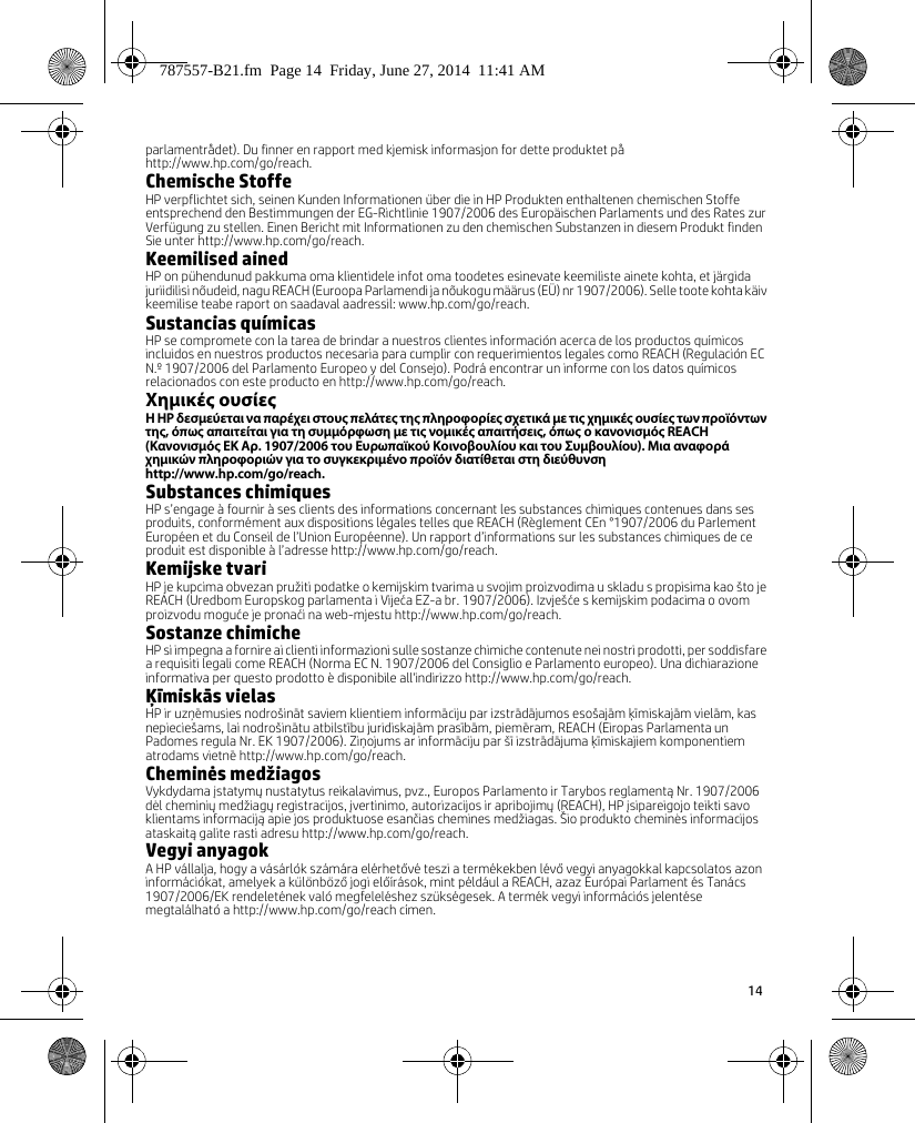 14 parlamentrådet). Du finner en rapport med kjemisk informasjon for dette produktet på http://www.hp.com/go/reach.Chemische StoffeHP verpflichtet sich, seinen Kunden Informationen über die in HP Produkten enthaltenen chemischen Stoffe entsprechend den Bestimmungen der EG-Richtlinie 1907/2006 des Europäischen Parlaments und des Rates zur Verfügung zu stellen. Einen Bericht mit Informationen zu den chemischen Substanzen in diesem Produkt finden Sie unter http://www.hp.com/go/reach.Keemilised ainedHP on pühendunud pakkuma oma klientidele infot oma toodetes esinevate keemiliste ainete kohta, et järgida juriidilisi nõudeid, nagu REACH (Euroopa Parlamendi ja nõukogu määrus (EÜ) nr 1907/2006). Selle toote kohta käiv keemilise teabe raport on saadaval aadressil: www.hp.com/go/reach.Sustancias químicasHP se compromete con la tarea de brindar a nuestros clientes información acerca de los productos químicos incluidos en nuestros productos necesaria para cumplir con requerimientos legales como REACH (Regulación EC N.º 1907/2006 del Parlamento Europeo y del Consejo). Podrá encontrar un informe con los datos químicos relacionados con este producto en http://www.hp.com/go/reach.Χημικές ουσίεςΗ HP δεσμεύεται να παρέχει στους πελάτες της πληροφορίες σχετικά με τις χημικές ουσίες των προϊόντων της, όπως απαιτείται για τη συμμόρφωση με τις νομικές απαιτήσεις, όπως ο κανονισμός REACH (Κανονισμός ΕΚ Αρ. 1907/2006 του Ευρωπαϊκού Κοινοβουλίου και του Συμβουλίου). Μια αναφορά χημικών πληροφοριών για το συγκεκριμένο προϊόν διατίθεται στη διεύθυνση http://www.hp.com/go/reach.Substances chimiquesHP s’engage à fournir à ses clients des informations concernant les substances chimiques contenues dans ses produits, conformément aux dispositions légales telles que REACH (Règlement CEn °1907/2006 du Parlement Européen et du Conseil de l’Union Européenne). Un rapport d’informations sur les substances chimiques de ce produit est disponible à l’adresse http://www.hp.com/go/reach.Kemijske tvariHP je kupcima obvezan pružiti podatke o kemijskim tvarima u svojim proizvodima u skladu s propisima kao što je REACH (Uredbom Europskog parlamenta i Vijeća EZ-a br. 1907/2006). Izvješće s kemijskim podacima o ovom proizvodu moguće je pronaći na web-mjestu http://www.hp.com/go/reach.Sostanze chimicheHP si impegna a fornire ai clienti informazioni sulle sostanze chimiche contenute nei nostri prodotti, per soddisfare a requisiti legali come REACH (Norma EC N. 1907/2006 del Consiglio e Parlamento europeo). Una dichiarazione informativa per questo prodotto è disponibile all&apos;indirizzo http://www.hp.com/go/reach.Ķīmiskās vielasHP ir uzņēmusies nodrošināt saviem klientiem informāciju par izstrādājumos esošajām ķīmiskajām vielām, kas nepieciešams, lai nodrošinātu atbilstību juridiskajām prasībām, piemēram, REACH (Eiropas Parlamenta un Padomes regula Nr. EK 1907/2006). Ziņojums ar informāciju par šī izstrādājuma ķīmiskajiem komponentiem atrodams vietnē http://www.hp.com/go/reach.Cheminės medžiagosVykdydama įstatymų nustatytus reikalavimus, pvz., Europos Parlamento ir Tarybos reglamentą Nr. 1907/2006 dėl cheminių medžiagų registracijos, įvertinimo, autorizacijos ir apribojimų (REACH), HP įsipareigojo teikti savo klientams informaciją apie jos produktuose esančias chemines medžiagas. Šio produkto cheminės informacijos ataskaitą galite rasti adresu http://www.hp.com/go/reach.Vegyi anyagokA HP vállalja, hogy a vásárlók számára elérhetővé teszi a termékekben lévő vegyi anyagokkal kapcsolatos azon információkat, amelyek a különböző jogi előírások, mint például a REACH, azaz Európai Parlament és Tanács 1907/2006/EK rendeletének való megfeleléshez szükségesek. A termék vegyi információs jelentése megtalálható a http://www.hp.com/go/reach címen.787557-B21.fm  Page 14  Friday, June 27, 2014  11:41 AM