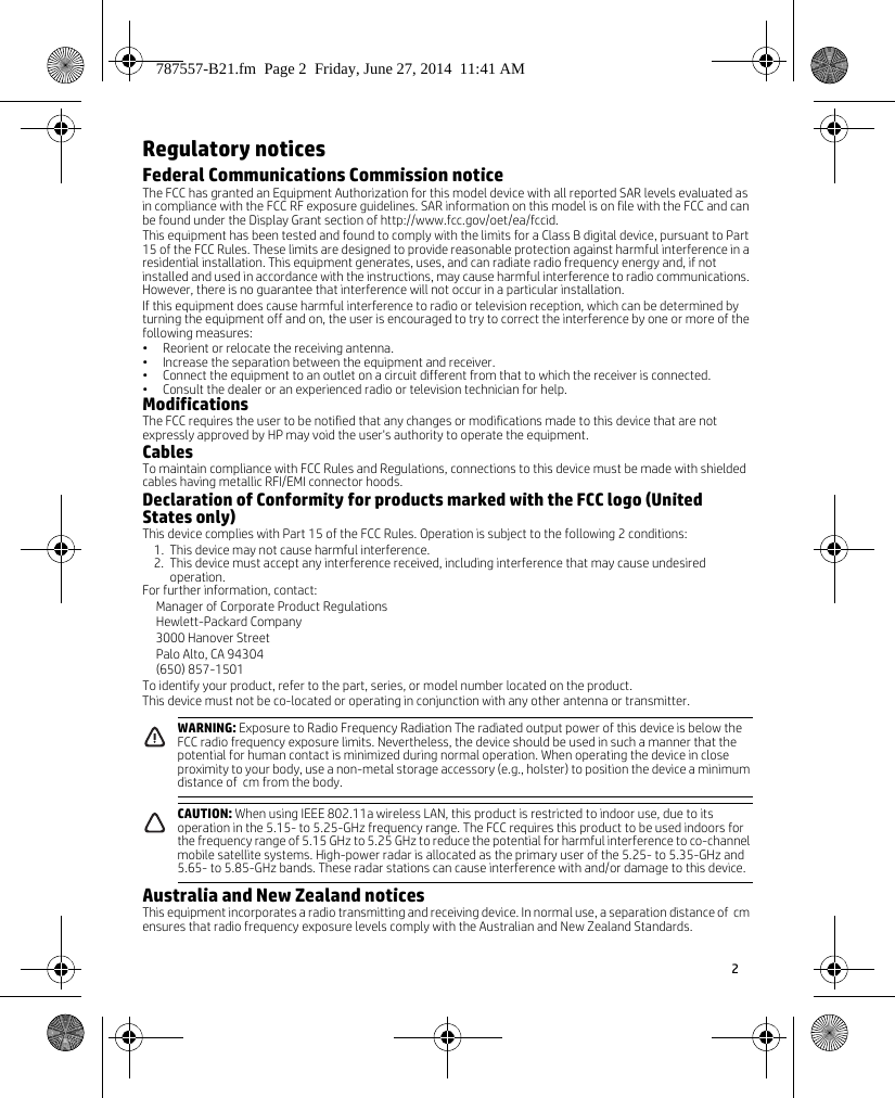 2 Regulatory noticesFederal Communications Commission noticeThe FCC has granted an Equipment Authorization for this model device with all reported SAR levels evaluated as in compliance with the FCC RF exposure guidelines. SAR information on this model is on file with the FCC and can be found under the Display Grant section of http://www.fcc.gov/oet/ea/fccid.This equipment has been tested and found to comply with the limits for a Class B digital device, pursuant to Part 15 of the FCC Rules. These limits are designed to provide reasonable protection against harmful interference in a residential installation. This equipment generates, uses, and can radiate radio frequency energy and, if not installed and used in accordance with the instructions, may cause harmful interference to radio communications. However, there is no guarantee that interference will not occur in a particular installation.If this equipment does cause harmful interference to radio or television reception, which can be determined by turning the equipment off and on, the user is encouraged to try to correct the interference by one or more of the following measures:• Reorient or relocate the receiving antenna.• Increase the separation between the equipment and receiver.• Connect the equipment to an outlet on a circuit different from that to which the receiver is connected.• Consult the dealer or an experienced radio or television technician for help.ModificationsThe FCC requires the user to be notified that any changes or modifications made to this device that are not expressly approved by HP may void the user&apos;s authority to operate the equipment.CablesTo maintain compliance with FCC Rules and Regulations, connections to this device must be made with shielded cables having metallic RFI/EMI connector hoods.Declaration of Conformity for products marked with the FCC logo (United States only)This device complies with Part 15 of the FCC Rules. Operation is subject to the following 2 conditions:1. This device may not cause harmful interference.2. This device must accept any interference received, including interference that may cause undesired operation.For further information, contact:Manager of Corporate Product RegulationsHewlett-Packard Company3000 Hanover StreetPalo Alto, CA 94304(650) 857-1501To identify your product, refer to the part, series, or model number located on the product.This device must not be co-located or operating in conjunction with any other antenna or transmitter.    Australia and New Zealand noticesThis equipment incorporates a radio transmitting and receiving device. In normal use, a separation distance of  cm ensures that radio frequency exposure levels comply with the Australian and New Zealand Standards.WARNING: Exposure to Radio Frequency Radiation The radiated output power of this device is below the FCC radio frequency exposure limits. Nevertheless, the device should be used in such a manner that the potential for human contact is minimized during normal operation. When operating the device in close proximity to your body, use a non-metal storage accessory (e.g., holster) to position the device a minimum distance of  cm from the body.CAUTION: When using IEEE 802.11a wireless LAN, this product is restricted to indoor use, due to its operation in the 5.15- to 5.25-GHz frequency range. The FCC requires this product to be used indoors for the frequency range of 5.15 GHz to 5.25 GHz to reduce the potential for harmful interference to co-channel mobile satellite systems. High-power radar is allocated as the primary user of the 5.25- to 5.35-GHz and 5.65- to 5.85-GHz bands. These radar stations can cause interference with and/or damage to this device.787557-B21.fm  Page 2  Friday, June 27, 2014  11:41 AM