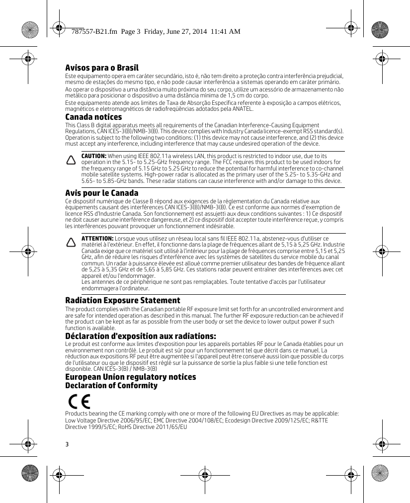 3Avisos para o BrasilEste equipamento opera em caráter secundário, isto é, não tem direito a proteção contra interferência prejudicial, mesmo de estações do mesmo tipo, e não pode causar interferência a sistemas operando em caráter primário. Ao operar o dispositivo a uma distância muito próxima do seu corpo, utilize um acessório de armazenamento não metálico para posicionar o dispositivo a uma distância mínima de 1,5 cm do corpo.Este equipamento atende aos limites de Taxa de Absorção Específica referente à exposição a campos elétricos, magnéticos e eletromagnéticos de radiofreqüências adotados pela ANATEL.Canada noticesThis Class B digital apparatus meets all requirements of the Canadian Interference-Causing Equipment Regulations, CAN ICES-3(B)/NMB-3(B). This device complies with Industry Canada licence-exempt RSS standard(s). Operation is subject to the following two conditions: (1) this device may not cause interference, and (2) this device must accept any interference, including interference that may cause undesired operation of the device. Avis pour le CanadaCe dispositif numérique de Classe B répond aux exigences de la réglementation du Canada relative aux équipements causant des interférences CAN ICES-3(B)/NMB-3(B). Ce est conforme aux normes d’exemption de licence RSS d’Industrie Canada. Son fonctionnement est assujetti aux deux conditions suivantes : 1) Ce dispositif ne doit causer aucune interférence dangereuse, et 2) ce dispositif doit accepter toute interférence reçue, y compris les interférences pouvant provoquer un fonctionnement indésirable.Radiation Exposure StatementThe product complies with the Canadian portable RF exposure limit set forth for an uncontrolled environment and are safe for intended operation as described in this manual. The further RF exposure reduction can be achieved if the product can be kept as far as possible from the user body or set the device to lower output power if such function is available.Déclaration d&apos;exposition aux radiations:Le produit est conforme aux limites d&apos;exposition pour les appareils portables RF pour le Canada établies pour un environnement non contrôlé. Le produit est sûr pour un fonctionnement tel que décrit dans ce manuel. La réduction aux expositions RF peut être augmentée si l&apos;appareil peut être conservé aussi loin que possible du corps de l&apos;utilisateur ou que le dispositif est réglé sur la puissance de sortie la plus faible si une telle fonction est disponible. CAN ICES-3(B) / NMB-3(B)European Union regulatory noticesDeclaration of ConformityProducts bearing the CE marking comply with one or more of the following EU Directives as may be applicable:Low Voltage Directive 2006/95/EC; EMC Directive 2004/108/EC; Ecodesign Directive 2009/125/EC; R&amp;TTE Directive 1999/5/EC; RoHS Directive 2011/65/EUCAUTION: When using IEEE 802.11a wireless LAN, this product is restricted to indoor use, due to its operation in the 5.15- to 5.25-GHz frequency range. The FCC requires this product to be used indoors for the frequency range of 5.15 GHz to 5.25 GHz to reduce the potential for harmful interference to co-channel mobile satellite systems. High-power radar is allocated as the primary user of the 5.25- to 5.35-GHz and 5.65- to 5.85-GHz bands. These radar stations can cause interference with and/or damage to this device.ATTENTION: Lorsque vous utilisez un réseau local sans fil IEEE 802.11a, abstenez-vous d&apos;utiliser ce matériel à l&apos;extérieur. En effet, il fonctionne dans la plage de fréquences allant de 5,15 à 5,25 GHz. Industrie Canada exige que ce matériel soit utilisé à l&apos;intérieur pour la plage de fréquences comprise entre 5,15 et 5,25 GHz, afin de réduire les risques d&apos;interférence avec les systèmes de satellites du service mobile du canal commun. Un radar à puissance élevée est alloué comme premier utilisateur des bandes de fréquence allant de 5,25 à 5,35 GHz et de 5,65 à 5,85 GHz. Ces stations radar peuvent entraîner des interférences avec cet appareil et/ou l&apos;endommager.Les antennes de ce périphérique ne sont pas remplaçables. Toute tentative d&apos;accès par l&apos;utilisateur endommagera l&apos;ordinateur.787557-B21.fm  Page 3  Friday, June 27, 2014  11:41 AM