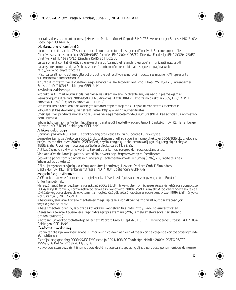 6 Kontakt adresa za pitanja propisa je Hewlett-Packard GmbH, Dept./MS:HQ-TRE, Herrenberger Strasse 140, 71034 Boeblingen, GERMANY.Dichiarazione di conformitàI prodotti con il marchio CE sono conformi con una o più delle seguenti Direttive UE, come applicabile:Direttiva sulla bassa tensione 2006/95/EC; Direttiva EMC 2004/108/EC; Direttiva Ecodesign EMC 2009/125/EC; Direttiva R&amp;TTE 1999/5/EC; Direttiva RoHS 2011/65/EULa conformità con tali direttive viene valutata utilizzando gli Standard europei armonizzati applicabili.La versione completa della Dichiarazione di conformità è reperibile alla seguente pagina Web: http://www.hp.eu/certificates(Ricerca con il nome del modello del prodotto o sul relativo numero di modello normativo (RMN),presente sull&apos;etichetta delle normative).Il punto di contatto per le questioni regolamentari è Hewlett-Packard GmbH, Rep./MS:HQ-TRE,Herrenberger Strasse 140, 71034 Boeblingen, GERMANY.Atbilstības deklarācijaProdukti ar CE marķējumu atbilst vienai vai vairākām no šīm ES direktīvām, kas var būt piemērojamas:Zemsprieguma direktīva 2006/95/EK; EMS direktīva 2004/108/EK; Ekodizaina direktīva 2009/125/EK; RTTI direktīva 1999/5/EK; RoHS direktīva 2011/65/ESAtbilstība šīm direktīvām tiek sasniegta izmantojot piemērojamos Eiropas harmonizētos standartus.Pilnu Atbilstības deklarāciju var atrast vietnē: http://www.hp.eu/certificates(meklējiet pēc produkta modeļa nosaukuma vai reglamentētā modeļa numura (RMN), kas atrodas uz normatīvo datu uzlīmes).Informāciju par normatīvajiem jautājumiem varat iegūt Hewlett-Packard GmbH, Dept./MS:HQ-TRE,Herrenberger Strasse 140, 71034 Boeblingen, GERMANY.Atitikties deklaracijaGaminiai, pažymėti CE ženklu, atitinka vieną arba kelias toliau nurodytas ES direktyvas:Žemosios įtampos direktyva 2006/95/EB; Elektromagnetinio suderinamumo direktyva 2004/108/EB; Ekologinio projektavimo direktyva 2009/125/EB; Radijo ryšio įrenginių ir telekomunikacijų galinių įrenginių direktyva 1999/5/EB; Pavojingų medžiagų apribojimo direktyva 2011/65/ES.Atitiktis šioms d irektyvoms įvertinta taikant atitinkamus Europos darniuosius standartus.Visą atitikties deklaraciją galite susirasti šioje svetainėje: http://www.hp.eu/certificates(Ieškokite pagal gaminio modelio numerį ar jo reglamentinį modelio numerį (RMN), kurį rasite teisinės informacijos etiketėje.)Dėl su įstatymais susijusių klausimų kreipkitės į bendrovę „Hewlett-Packard GmbH“ šiuo adresu: Dept./MS:HQ-TRE, Herrenberger Strasse 140, 71034 Boeblingen, GERMANY.Megfelelőségi nyilatkozatA CE emblémát viselő termékek megfelelnek a következő rájuk vonatkozó egy vagy több Európai Uniós irányelvnek:Kisfeszültségű berendezésekre vonatkozó 2006/95/EK irányelv; Elektromágneses összeférhetőségre vonatkozó 2004/108/EK irányelv; Környezetbarát tervezésre vonatkozó 2009/125/EK irányelv; A rádióberendezésekre és a távközlő végberendezésekre, valamint a megfelelőségük kölcsönös elismerésére vonatkozó 1999/5/EK irányelv; RoHS irányelv, 2011/65/EUA fenti irányelveknek történő megfelelés megállapítása a vonatkozó harmonizált európai szabványok segítségével történik.A teljes megfelelőségi nyilatkozat a következő webhelyen található: http://www.hp.eu/certificates(Keressen a termék típusnevére vagy hatósági típusszámára (RMN), amely az előírásokat tartalmazó címkén található.)A hatósági ügyek kapcsolattartója a Hewlett-Packard GmbH, Dept./MS:HQ-TRE, Herrenberger Strasse 140, 71034 Böblingen, GERMANY.ConformiteitsverklaringProducten die zijn voorzien van de CE-markering voldoen aan één of meer van de volgende van toepassing zijnde EU-richtlijnen:Richtlijn Laagspanning 2006/95/EG EMC-richtlijn 2004/108/EG Ecodesign-richtlijn 2009/125/EG R&amp;TTE 1999/5/EG RoHS-richtlijn 2011/65/EGHet voldoen aan deze richtlijnen is beoordeeld met de van toepassing zijnde Europese geharmoniseerde normen.787557-B21.fm  Page 6  Friday, June 27, 2014  11:41 AM