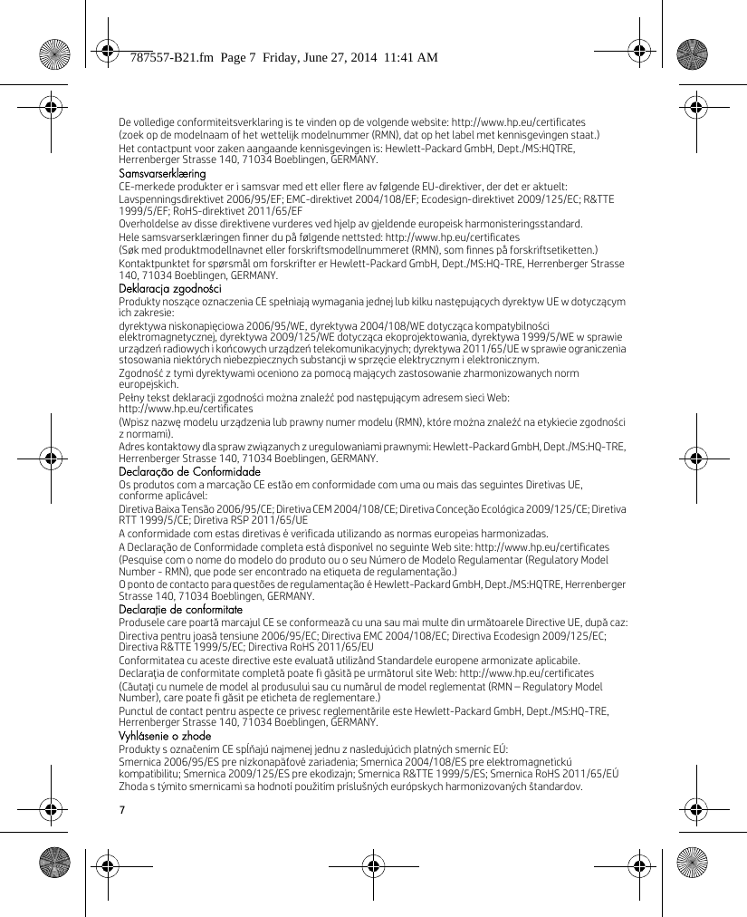 7De volledige conformiteitsverklaring is te vinden op de volgende website: http://www.hp.eu/certificates(zoek op de modelnaam of het wettelijk modelnummer (RMN), dat op het label met kennisgevingen staat.)Het contactpunt voor zaken aangaande kennisgevingen is: Hewlett-Packard GmbH, Dept./MS:HQTRE, Herrenberger Strasse 140, 71034 Boeblingen, GERMANY.SamsvarserklæringCE-merkede produkter er i samsvar med ett eller flere av følgende EU-direktiver, der det er aktuelt:Lavspenningsdirektivet 2006/95/EF; EMC-direktivet 2004/108/EF; Ecodesign-direktivet 2009/125/EC; R&amp;TTE 1999/5/EF; RoHS-direktivet 2011/65/EFOverholdelse av disse direktivene vurderes ved hjelp av gjeldende europeisk harmonisteringsstandard.Hele samsvarserklæringen finner du på følgende nettsted: http://www.hp.eu/certificates(Søk med produktmodellnavnet eller forskriftsmodellnummeret (RMN), som finnes på forskriftsetiketten.)Kontaktpunktet for spørsmål om forskrifter er Hewlett-Packard GmbH, Dept./MS:HQ-TRE, Herrenberger Strasse 140, 71034 Boeblingen, GERMANY.Deklaracja zgodnościProdukty noszące oznaczenia CE spełniają wymagania jednej lub kilku następujących dyrektyw UE w dotyczącym ich zakresie:dyrektywa niskonapięciowa 2006/95/WE, dyrektywa 2004/108/WE dotycząca kompatybilności elektromagnetycznej, dyrektywa 2009/125/WE dotycząca ekoprojektowania, dyrektywa 1999/5/WE w sprawie urządzeń radiowych i końcowych urządzeń telekomunikacyjnych; dyrektywa 2011/65/UE w sprawie ograniczenia stosowania niektórych niebezpiecznych substancji w sprzęcie elektrycznym i elektronicznym.Zgodność z tymi dyrektywami oceniono za pomocą mających zastosowanie zharmonizowanych norm europejskich.Pełny tekst deklaracji zgodności można znaleźć pod następującym adresem sieci Web: http://www.hp.eu/certificates(Wpisz nazwę modelu urządzenia lub prawny numer modelu (RMN), które można znaleźć na etykiecie zgodności z normami).Adres kontaktowy dla spraw związanych z uregulowaniami prawnymi: Hewlett-Packard GmbH, Dept./MS:HQ-TRE, Herrenberger Strasse 140, 71034 Boeblingen, GERMANY.Declaração de ConformidadeOs produtos com a marcação CE estão em conformidade com uma ou mais das seguintes Diretivas UE, conforme aplicável:Diretiva Baixa Tensão 2006/95/CE; Diretiva CEM 2004/108/CE; Diretiva Conceção Ecológica 2009/125/CE; Diretiva RTT 1999/5/CE; Diretiva RSP 2011/65/UEA conformidade com estas diretivas é verificada utilizando as normas europeias harmonizadas.A Declaração de Conformidade completa está disponível no seguinte Web site: http://www.hp.eu/certificates(Pesquise com o nome do modelo do produto ou o seu Número de Modelo Regulamentar (Regulatory Model Number - RMN), que pode ser encontrado na etiqueta de regulamentação.)O ponto de contacto para questões de regulamentação é Hewlett-Packard GmbH, Dept./MS:HQTRE, Herrenberger Strasse 140, 71034 Boeblingen, GERMANY.Declaraţie de conformitateProdusele care poartă marcajul CE se conformează cu una sau mai multe din următoarele Directive UE, după caz:Directiva pentru joasă tensiune 2006/95/EC; Directiva EMC 2004/108/EC; Directiva Ecodesign 2009/125/EC; Directiva R&amp;TTE 1999/5/EC; Directiva RoHS 2011/65/EUConformitatea cu aceste directive este evaluată utilizând Standardele europene armonizate aplicabile.Declaraţia de conformitate completă poate fi găsită pe următorul site Web: http://www.hp.eu/certificates(Căutaţi cu numele de model al produsului sau cu numărul de model reglementat (RMN – Regulatory Model Number), care poate fi găsit pe eticheta de reglementare.)Punctul de contact pentru aspecte ce privesc reglementările este Hewlett-Packard GmbH, Dept./MS:HQ-TRE, Herrenberger Strasse 140, 71034 Boeblingen, GERMANY.Vyhlásenie o zhodeProdukty s označením CE spĺňajú najmenej jednu z nasledujúcich platných smerníc EÚ:Smernica 2006/95/ES pre nízkonapäťové zariadenia; Smernica 2004/108/ES pre elektromagnetickú kompatibilitu; Smernica 2009/125/ES pre ekodizajn; Smernica R&amp;TTE 1999/5/ES; Smernica RoHS 2011/65/EÚZhoda s týmito smernicami sa hodnotí použitím príslušných európskych harmonizovaných štandardov.787557-B21.fm  Page 7  Friday, June 27, 2014  11:41 AM