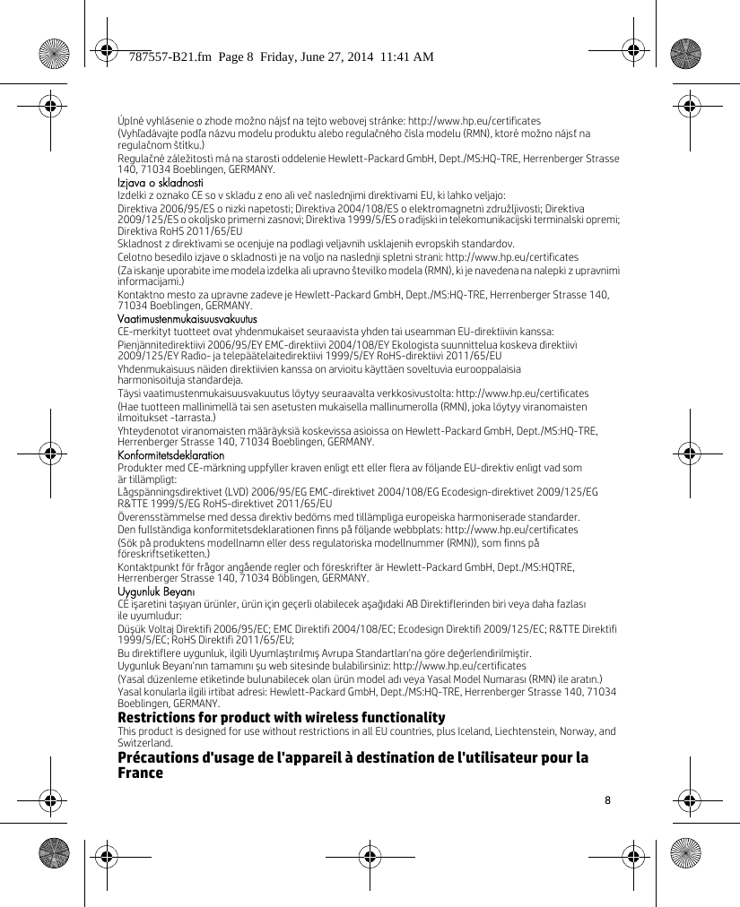 8 Úplné vyhlásenie o zhode možno nájsť na tejto webovej stránke: http://www.hp.eu/certificates(Vyhľadávajte podľa názvu modelu produktu alebo regulačného čísla modelu (RMN), ktoré možno nájsť na regulačnom štítku.)Regulačné záležitosti má na starosti oddelenie Hewlett-Packard GmbH, Dept./MS:HQ-TRE, Herrenberger Strasse 140, 71034 Boeblingen, GERMANY.Izjava o skladnostiIzdelki z oznako CE so v skladu z eno ali več naslednjimi direktivami EU, ki lahko veljajo:Direktiva 2006/95/ES o nizki napetosti; Direktiva 2004/108/ES o elektromagnetni združljivosti; Direktiva 2009/125/ES o okoljsko primerni zasnovi; Direktiva 1999/5/ES o radijski in telekomunikacijski terminalski opremi; Direktiva RoHS 2011/65/EUSkladnost z direktivami se ocenjuje na podlagi veljavnih usklajenih evropskih standardov.Celotno besedilo izjave o skladnosti je na voljo na naslednji spletni strani: http://www.hp.eu/certificates(Za iskanje uporabite ime modela izdelka ali upravno številko modela (RMN), ki je navedena na nalepki z upravnimi informacijami.)Kontaktno mesto za upravne zadeve je Hewlett-Packard GmbH, Dept./MS:HQ-TRE, Herrenberger Strasse 140, 71034 Boeblingen, GERMANY.VaatimustenmukaisuusvakuutusCE-merkityt tuotteet ovat yhdenmukaiset seuraavista yhden tai useamman EU-direktiivin kanssa:Pienjännitedirektiivi 2006/95/EY EMC-direktiivi 2004/108/EY Ekologista suunnittelua koskeva direktiivi 2009/125/EY Radio- ja telepäätelaitedirektiivi 1999/5/EY RoHS-direktiivi 2011/65/EUYhdenmukaisuus näiden direktiivien kanssa on arvioitu käyttäen soveltuvia eurooppalaisia harmonisoituja standardeja.Täysi vaatimustenmukaisuusvakuutus löytyy seuraavalta verkkosivustolta: http://www.hp.eu/certificates(Hae tuotteen mallinimellä tai sen asetusten mukaisella mallinumerolla (RMN), joka löytyy viranomaisten ilmoitukset -tarrasta.)Yhteydenotot viranomaisten määräyksiä koskevissa asioissa on Hewlett-Packard GmbH, Dept./MS:HQ-TRE, Herrenberger Strasse 140, 71034 Boeblingen, GERMANY.KonformitetsdeklarationProdukter med CE-märkning uppfyller kraven enligt ett eller flera av följande EU-direktiv enligt vad som är tillämpligt:Lågspänningsdirektivet (LVD) 2006/95/EG EMC-direktivet 2004/108/EG Ecodesign-direktivet 2009/125/EG R&amp;TTE 1999/5/EG RoHS-direktivet 2011/65/EUÖverensstämmelse med dessa direktiv bedöms med tillämpliga europeiska harmoniserade standarder.Den fullständiga konformitetsdeklarationen finns på följande webbplats: http://www.hp.eu/certificates(Sök på produktens modellnamn eller dess regulatoriska modellnummer (RMN)), som finns på föreskriftsetiketten.)Kontaktpunkt för frågor angående regler och föreskrifter är Hewlett-Packard GmbH, Dept./MS:HQTRE, Herrenberger Strasse 140, 71034 Böblingen, GERMANY.Uygunluk BeyanıCE işaretini taşıyan ürünler, ürün için geçerli olabilecek aşağıdaki AB Direktiflerinden biri veya daha fazlasıile uyumludur:Düşük Voltaj Direktifi 2006/95/EC; EMC Direktifi 2004/108/EC; Ecodesign Direktifi 2009/125/EC; R&amp;TTE Direktifi 1999/5/EC; RoHS Direktifi 2011/65/EU;Bu direktiflere uygunluk, ilgili Uyumlaştırılmış Avrupa Standartları&apos;na göre değerlendirilmiştir.Uygunluk Beyanı&apos;nın tamamını şu web sitesinde bulabilirsiniz: http://www.hp.eu/certificates(Yasal düzenleme etiketinde bulunabilecek olan ürün model adı veya Yasal Model Numarası (RMN) ile aratın.)Yasal konularla ilgili irtibat adresi: Hewlett-Packard GmbH, Dept./MS:HQ-TRE, Herrenberger Strasse 140, 71034 Boeblingen, GERMANY.Restrictions for product with wireless functionalityThis product is designed for use without restrictions in all EU countries, plus Iceland, Liechtenstein, Norway, and Switzerland.Précautions d&apos;usage de l&apos;appareil à destination de l&apos;utilisateur pour la France787557-B21.fm  Page 8  Friday, June 27, 2014  11:41 AM