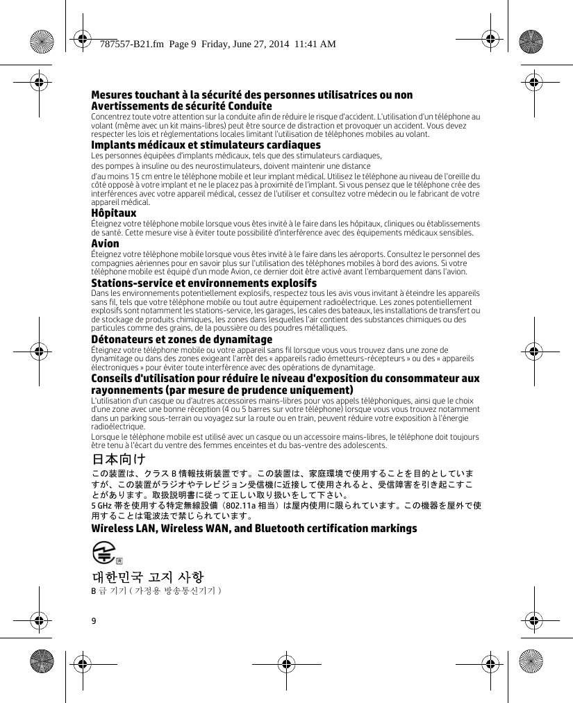 9Mesures touchant à la sécurité des personnes utilisatrices ou nonAvertissements de sécurité ConduiteConcentrez toute votre attention sur la conduite afin de réduire le risque d&apos;accident. L&apos;utilisation d&apos;un téléphone au volant (même avec un kit mains-libres) peut être source de distraction et provoquer un accident. Vous devez respecter les lois et réglementations locales limitant l&apos;utilisation de téléphones mobiles au volant.Implants médicaux et stimulateurs cardiaquesLes personnes équipées d&apos;implants médicaux, tels que des stimulateurs cardiaques, des pompes à insuline ou des neurostimulateurs, doivent maintenir une distance d&apos;au moins 15cm entre le téléphone mobile et leur implant médical. Utilisez le téléphone au niveau de l&apos;oreille du côté opposé à votre implant et ne le placez pas à proximité de l&apos;implant. Si vous pensez que le téléphone crée des interférences avec votre appareil médical, cessez de l&apos;utiliser et consultez votre médecin ou le fabricant de votre appareil médical.HôpitauxÉteignez votre téléphone mobile lorsque vous êtes invité à le faire dans les hôpitaux, cliniques ou établissements de santé. Cette mesure vise à éviter toute possibilité d&apos;interférence avec des équipements médicaux sensibles.AvionÉteignez votre téléphone mobile lorsque vous êtes invité à le faire dans les aéroports. Consultez le personnel des compagnies aériennes pour en savoir plus sur l&apos;utilisation des téléphones mobiles à bord des avions. Si votre téléphone mobile est équipé d&apos;un mode Avion, ce dernier doit être activé avant l&apos;embarquement dans l&apos;avion.Stations-service et environnements explosifsDans les environnements potentiellement explosifs, respectez tous les avis vous invitant à éteindre les appareils sans fil, tels que votre téléphone mobile ou tout autre équipement radioélectrique. Les zones potentiellement explosifs sont notamment les stations-service, les garages, les cales des bateaux, les installations de transfert ou de stockage de produits chimiques, les zones dans lesquelles l&apos;air contient des substances chimiques ou des particules comme des grains, de la poussière ou des poudres métalliques.Détonateurs et zones de dynamitageÉteignez votre téléphone mobile ou votre appareil sans fil lorsque vous vous trouvez dans une zone de dynamitage ou dans des zones exigeant l&apos;arrêt des «appareils radio émetteurs-récepteurs» ou des «appareils électroniques» pour éviter toute interférence avec des opérations de dynamitage.Conseils d&apos;utilisation pour réduire le niveau d&apos;exposition du consommateur aux rayonnements (par mesure de prudence uniquement) L&apos;utilisation d&apos;un casque ou d&apos;autres accessoires mains-libres pour vos appels téléphoniques, ainsi que le choix d&apos;une zone avec une bonne réception (4 ou 5 barres sur votre téléphone) lorsque vous vous trouvez notamment dans un parking sous-terrain ou voyagez sur la route ou en train, peuvent réduire votre exposition à l&apos;énergie radioélectrique. Lorsque le téléphone mobile est utilisé avec un casque ou un accessoire mains-libres, le téléphone doit toujours être tenu à l&apos;écart du ventre des femmes enceintes et du bas-ventre des adolescents.日本向けこ の装置は、 ク ラ ス B情報技術装置です。 この装置は、 家庭環境で使用する こ と を目的と し てい ますが、 こ の装置が ラ ジオやテ レ ビ ジ ョ ン 受信機に近接 し て使用 さ れる と 、 受信障害 を引 き起 こ す こと があ り ます。 取扱説明書に従 っ て正 し い取 り 扱い を し て下 さ い。5 GHz 帯を使用する特定無線設備 （802.11a 相当） は屋内使用に限 ら れています。 こ の機器を屋外で使用する こ とは電波法で禁 じ られています。Wireless LAN, Wireless WAN, and Bluetooth certification markings대한민국 고지 사항 B급 기기 ( 가정용 방송통신기기 ) 787557-B21.fm  Page 9  Friday, June 27, 2014  11:41 AM