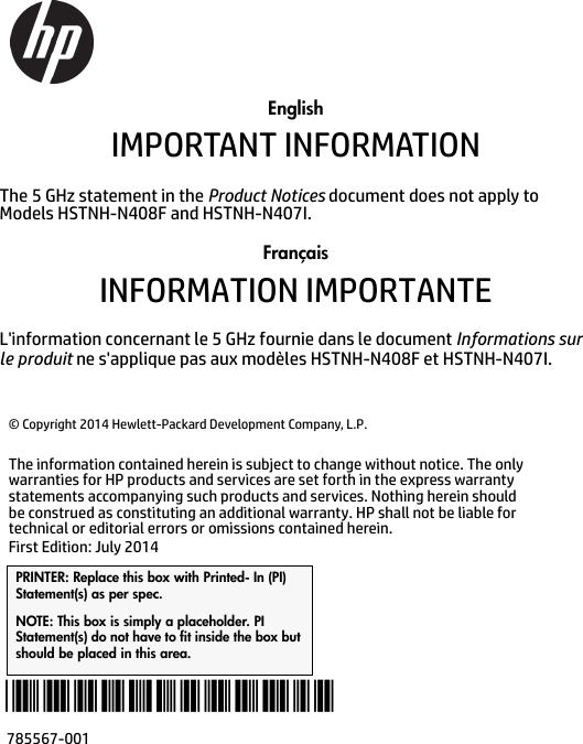 EnglishIMPORTANT INFORMATIONThe 5 GHz statement in the Product Notices document does not apply to Models HSTNH-N408F and HSTNH-N407I.FrançaisINFORMATION IMPORTANTE L&apos;information concernant le 5 GHz fournie dans le document Informations sur le produit ne s&apos;applique pas aux modèles HSTNH-N408F et HSTNH-N407I. © Copyright 2014 Hewlett-Packard Development Company, L.P.The information contained herein is subject to change without notice. The only warranties for HP products and services are set forth in the express warranty statements accompanying such products and services. Nothing herein should be construed as constituting an additional warranty. HP shall not be liable for technical or editorial errors or omissions contained herein.First Edition: July 2014PRINTER: Replace this box with Printed- In (PI) Statement(s) as per spec. NOTE: This box is simply a placeholder. PI Statement(s) do not have to fit inside the box but should be placed in this area.785567-001*785567-001*