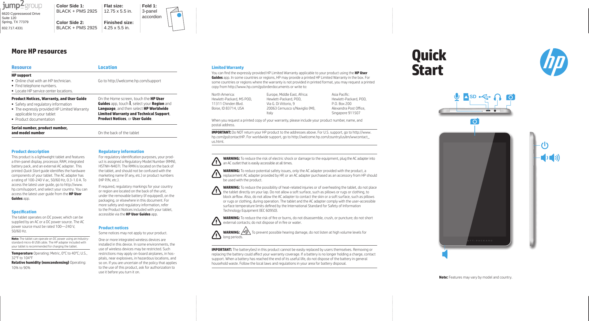 Color Side 1: BLACK + PMS 2925 Flat size:12.75 x 5.5 in. Fold 1:3-panel accordionColor Side 2:BLACK + PMS 2925 Finished size: 4.25 x 5.5 in.6620 Cypresswood DriveSuite 120Spring, TX 77379832.717.4331Product descriptionThis product is a lightweight tablet and features a thin-panel display, processor, RAM, integrated battery pack, and an external AC adapter. This printed Quick Start guide identiﬁ es the hardware components of your tablet. The AC adapter has a rating of 100-240 V ac, 50/60 Hz, 0.3-1.0 A. To access the latest user guide, go to http://www.hp.com/support, and select your country. You can access the latest user guide from the HP User Guides app.Speciﬁ cationThe tablet operates on DC power, which can be supplied by an AC or a DC power source. The AC power source must be rated 100—240 V, 50/60 Hz.Note: The tablet can operate on DC power using an industry-standard micro-B USB cable. The HP adapter included with your tablet is recommended for charging the tablet.Temperature Operating: Metric, 0°C to 40°C; U.S., 32°F to 104°FRelative humidity (noncondensing) Operating: 10% to 90% Regulatory informationFor regulatory identiﬁ cation purposes, your prod-uct is assigned a Regulatory Model Number (RMN), HSTNH-N407I. The RMN is located on the back of the tablet, and should not be confused with the marketing name (if any, etc.) or product numbers (HP P/N, etc.).If required, regulatory markings for your country or region are located on the back of the unit, under the removable battery (if equipped), on the packaging, or elsewhere in this document. For more safety and regulatory information, refer to the Product Notices included with your tablet,  accessible via the HP User Guides app.Product notices Some notices may not apply to your product.One or more integrated wireless devices are installed in this device. In some environments, the use of wireless devices may be restricted. Such restrictions may apply on-board airplanes, in hos-pitals, near explosives, in hazardous locations, and so on. If you are uncertain of the policy that applies to the use of this product, ask for authorization to use it before you turn it on.More HP resourcesResource LocationHP support•  Online chat with an HP technician.•  Find telephone numbers.•  Locate HP service center locations.Go to http://welcome.hp.com/supportProduct Notices, Warranty, and User Guide•  Safety and regulatory information•  The expressly provided HP Limited Warranty applicable to your tablet• Product documentationOn the Home screen, touch the HP User Guides app, touch  , select your Region and Language, and then select HP Worldwide Limited Warranty and Technical Support, Product Notices, or User Guide.Serial number, product number, and model number On the back of the tabletLimited WarrantyYou can ﬁ nd the expressly provided HP Limited Warranty applicable to your product using the HP User Guides app. In some countries or regions, HP may provide a printed HP Limited Warranty in the box. For some countries or regions where the warranty is not provided in printed format, you may request a printed copy from http://www.hp.com/go/orderdocuments or write to:North America:Hewlett-Packard, MS POD, 11311 Chinden Blvd.Boise, ID 83714, USAEurope, Middle East, Africa:Hewlett-Packard, POD, Via G. Di Vittorio, 920063 Cernusco s/Naviglio (MI),ItalyAsia Paciﬁ c:Hewlett-Packard, POD, P.O. Box 200Alexandra Post Oﬀ ice, Singapore 911507When you request a printed copy of your warranty, please include your product number, name, and postal address.IMPORTANT: Do NOT return your HP product to the addresses above. For U.S. support, go to http://www.hp.com/go/contactHP. For worldwide support, go to http://welcome.hp.com/country/us/en/wwcontact_us.html. WARNING: To reduce the risk of electric shock or damage to the equipment, plug the AC adapter into an AC outlet that is easily accessible at all times. WARNING: To reduce potential safety issues, only the AC adapter provided with the product, a replacement AC adapter provided by HP, or an AC adapter purchased as an accessory from HP should be used with the product. WARNING: To reduce the possibility of heat-related injuries or of overheating the tablet, do not place the tablet directly on your lap. Do not allow a soft surface, such as pillows or rugs or clothing, to block airﬂ ow. Also, do not allow the AC adapter to contact the skin or a soft surface, such as pillows or rugs or clothing, during operation. The tablet and the AC adapter comply with the user-accessible surface temperature limits deﬁ ned by the International Standard for Safety of Information Technology Equipment (IEC 60950). WARNING: To reduce the risk of ﬁ re or burns, do not disassemble, crush, or puncture; do not short external contacts; do not dispose of in ﬁ re or water. WARNING:  To prevent possible hearing damage, do not listen at high volume levels for long periods.  IMPORTANT: The battery(ies) in this product cannot be easily replaced by users themselves. Removing or replacing the battery could aﬀ ect your warranty coverage. If a battery is no longer holding a charge, contact support. When a battery has reached the end of its useful life, do not dispose of the battery in general household waste. Follow the local laws and regulations in your area for battery disposal.Quick StartNote: Features may vary by model and country.SD