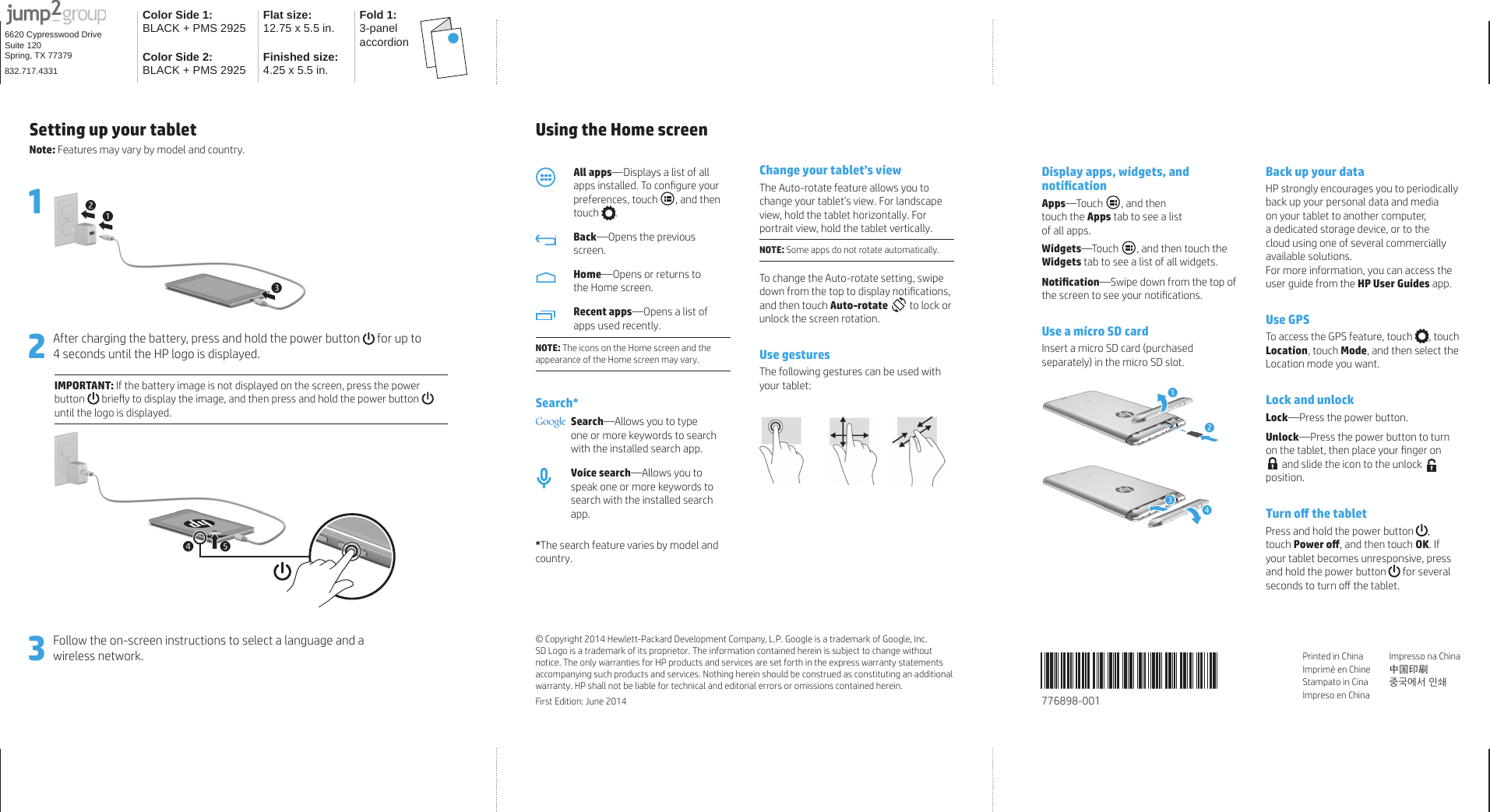 Color Side 1: BLACK + PMS 2925 Flat size:12.75 x 5.5 in. Fold 1:3-panel accordionColor Side 2:BLACK + PMS 2925 Finished size: 4.25 x 5.5 in.6620 Cypresswood DriveSuite 120Spring, TX 77379832.717.4331Using the Home screenAll apps—Displays a list of all apps installed. To conﬁ gure your preferences, touch , and then touch .Back—Opens the previous screen.Home—Opens or returns to the Home screen.Recent apps—Opens a list of apps used recently. NOTE: The icons on the Home screen and the appearance of the Home screen may vary.Search*Search—Allows you to type one or more keywords to search with the installed search app.Voice search—Allows you to speak one or more keywords to search with the installed search app.*The search feature varies by model and country.Change your tablet’s viewThe Auto-rotate feature allows you to change your tablet’s view. For landscape view, hold the tablet horizontally. For portrait view, hold the tablet vertically.NOTE: Some apps do not rotate automatically.To change the Auto-rotate setting, swipe down from the top to display notiﬁ cations, and then touch Auto-rotate  to lock or unlock the screen rotation.Use gesturesThe following gestures can be used with your tablet: Display apps, widgets, and notiﬁ cationApps—Touch  , and then touch the Apps tab to see a list of all apps.Widgets—Touch  , and then touch the Widgets tab to see a list of all widgets.Notiﬁ cation—Swipe down from the top of the screen to see your notiﬁ cations.Use a micro SD cardInsert a micro SD card (purchased separately) in the micro SD slot.123344Back up your dataHP strongly encourages you to periodically back up your personal data and media on your tablet to another computer, a dedicated storage device, or to the cloud using one of several commercially available solutions.For more information, you can access the user guide from the HP User Guides app.Use GPSTo access the GPS feature, touch , touch Location, touch Mode, and then select the Location mode you want. Lock and unlockLock—Press the power button.Unlock—Press the power button to turn on the tablet, then place your ﬁ nger on  and slide the icon to the unlock   position.Turn oﬀ   the tabletPress and hold the power button , touch Power oﬀ , and then touch OK. If your tablet becomes unresponsive, press and hold the power button  for several seconds to turn oﬀ  the tablet.Printed in ChinaImprimé en ChineStampato in CinaImpreso en ChinaImpresso na China中国印刷 중국에서 인쇄© Copyright 2014 Hewlett-Packard Development Company, L.P. Google is a trademark of Google, Inc. SD Logo is a trademark of its proprietor. The information contained herein is subject to change without notice. The only warranties for HP products and services are set forth in the express warranty statements accompanying such products and services. Nothing herein should be construed as constituting an additional warranty. HP shall not be liable for technical and editorial errors or omissions contained herein. First Edition: June 2014 776898-001 Setting up your tablet Note: Features may vary by model and country.1    2After charging the battery, press and hold the power button   for up to 4 seconds until the HP logo is displayed.IMPORTANT: If the battery image is not displayed on the screen, press the power button  brieﬂ y to display the image, and then press and hold the power button  until the logo is displayed.55443Follow the on-screen instructions to select a language and a wireless network.112233