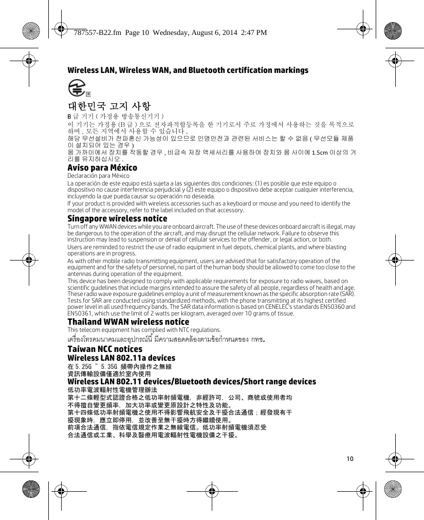 10 Wireless LAN, Wireless WAN, and Bluetooth certification markings대한민국 고지 사항 B급 기기 ( 가정용 방송통신기기 ) 이 기기는 가정용 (B 급 ) 으로 전자파적합등록을 한 기기로서 주로 가정에서 사용하는 것을 목적으로 하며 , 모든 지역에서 사용할 수 있습니다 .해당 무선설비가 전파혼신 가능성이 있으므로 인명안전과 관련된 서비스는 할 수 없음 ( 무선모듈 제품이 설치되어 있는 경우 )몸 가까이에서 장치를 작동할 경우 , 비금속 저장 액세서리를 사용하여 장치와 몸 사이에 1.5cm 이상의 거리를 유지하십시오 .Aviso para MéxicoDeclaración para MéxicoLa operación de este equipo está sujeta a las siguientes dos condiciones: (1) es posible que este equipo o dispositivo no cause interferencia perjudicial y (2) este equipo o dispositivo debe aceptar cualquier interferencia, incluyendo la que pueda causar su operación no deseada.If your product is provided with wireless accessories such as a keyboard or mouse and you need to identify the model of the accessory, refer to the label included on that accessory.Singapore wireless noticeTurn off any WWAN devices while you are onboard aircraft. The use of these devices onboard aircraft is illegal, may be dangerous to the operation of the aircraft, and may disrupt the cellular network. Failure to observe this instruction may lead to suspension or denial of cellular services to the offender, or legal action, or both.Users are reminded to restrict the use of radio equipment in fuel depots, chemical plants, and where blasting operations are in progress.As with other mobile radio transmitting equipment, users are advised that for satisfactory operation of the equipment and for the safety of personnel, no part of the human body should be allowed to come too close to the antennas during operation of the equipment.This device has been designed to comply with applicable requirements for exposure to radio waves, based on scientific guidelines that include margins intended to assure the safety of all people, regardless of health and age. These radio wave exposure guidelines employ a unit of measurement known as the specific absorption rate (SAR). Tests for SAR are conducted using standardized methods, with the phone transmitting at its highest certified power level in all used frequency bands. The SAR data information is based on CENELEC&apos;s standards EN50360 and EN50361, which use the limit of 2 watts per kilogram, averaged over 10 grams of tissue.Thailand WWAN wireless noticeThis telecom equipment has complied with NTC regulations.  .Taiwan NCC noticesWireless LAN 802.11a devices在 5.25G ~ 5.35G 頻帶內操作之無線資訊傳輸設備僅適於室內使用Wireless LAN 802.11 devices/Bluetooth devices/Short range devices低功率電波輻射性電機管理辦法第十二條輕型式認證合格之低功率射頻電機，非經許可，公司、商號或使用者均不得擅自變更頻率，加大功率或變更原設計之特性及功能。第十四條低功率射頻電機之使用不得影響飛航安全及干擾合法通信；經發現有干擾現象時，應立即停用，並改善至無干擾時方得繼續使用。前項合法通信，指依電信規定作業之無線電信。低功率射頻電機須忍受合法通信或工業、科學及醫療用電波輻射性電機設備之干擾。787557-B22.fm  Page 10  Wednesday, August 6, 2014  2:47 PM