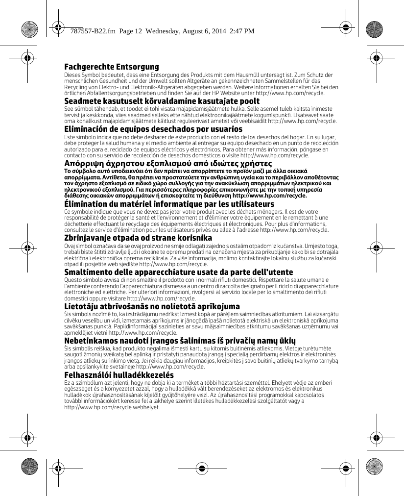 Fachgerechte EntsorgungDieses Symbol bedeutet, dass eine Entsorgung des Produkts mit dem Hausmüll untersagt ist. Zum Schutz der menschlichen Gesundheit und der Umwelt sollten Altgeräte an gekennzeichneten Sammelstellen für das Recycling von Elektro- und Elektronik-Altgeräten abgegeben werden. Weitere Informationen erhalten Sie bei den örtlichen Abfallentsorgungsbetrieben und finden Sie auf der HP Website unter http://www.hp.com/recycle.Seadmete kasutuselt kõrvaldamine kasutajate pooltSee sümbol tähendab, et toodet ei tohi visata majapidamisjäätmete hulka. Selle asemel tuleb kaitsta inimeste tervist ja keskkonda, viies seadmed selleks ette nähtud elektroonikajäätmete kogumispunkti. Lisateavet saate oma kohalikust majapidamisjäätmete käitlust reguleerivast ametist või veebisaidilt http://www.hp.com/recycle.Eliminación de equipos desechados por usuariosEste símbolo indica que no debe deshacer de este producto con el resto de los desechos del hogar. En su lugar, debe proteger la salud humana y el medio ambiente al entregar su equipo desechado en un punto de recolección autorizado para el reciclado de equipos eléctricos y electrónicos. Para obtener más información, póngase en contacto con su servicio de recolección de desechos domésticos o visite http://www.hp.com/recycle.Απόρριψη άχρηστου εξοπλισμού από ιδιώτες χρήστεςΤο σύμβολο αυτό υποδεικνύει ότι δεν πρέπει να απορρίπτετε το προϊόν μαζί με άλλα οικιακά απορρίμματα. Αντίθετα, θα πρέπει να προστατεύετε την ανθρώπινη υγεία και το περιβάλλον αποθέτοντας τον άχρηστο εξοπλισμό σε ειδικό χώρο συλλογής για την ανακύκλωση απορριμμάτων ηλεκτρικού και ηλεκτρονικού εξοπλισμού. Για περισσότερες πληροφορίες επικοινωνήστε με την τοπική υπηρεσία διάθεσης οικιακών απορριμμάτων ή επισκεφτείτε τη διεύθυνση http://www.hp.com/recycle.Élimination du matériel informatique par les utilisateursCe symbole indique que vous ne devez pas jeter votre produit avec les déchets ménagers. Il est de votre responsabilité de protéger la santé et l&apos;environnement et d&apos;éliminer votre équipement en le remettant à une déchetterie effectuant le recyclage des équipements électriques et électroniques. Pour plus d’informations, consultez le service d&apos;élimination pour les utilisateurs privés ou allez à l&apos;adresse http://www.hp.com/recycle. Zbrinjavanje otpada od strane korisnikaOvaj simbol označava da se ovaj proizvod ne smije odlagati zajedno s ostalim otpadom iz kućanstva. Umjesto toga, trebali biste štititi zdravlje ljudi i okoline te opremu predati na označena mjesta za prikupljanje kako bi se dotrajala električna i elektronička oprema reciklirala. Za više informacija, molimo kontaktirajte lokalnu službu za kućanski otpad ili posjetite web sjedište http://www.hp.com/recycle.Smaltimento delle apparecchiature usate da parte dell&apos;utenteQuesto simbolo avvisa di non smaltire il prodotto con i normali rifiuti domestici. Rispettare la salute umana e l&apos;ambiente conferendo l&apos;apparecchiatura dismessa a un centro di raccolta designato per il riciclo di apparecchiature elettroniche ed elettriche. Per ulteriori informazioni, rivolgersi al servizio locale per lo smaltimento dei rifiuti domestici oppure visitare http://www.hp.com/recycle.Lietotāju atbrīvošanās no nolietotā aprīkojumaŠis simbols nozīmē to, ka izstrādājumu nedrīkst izmest kopā ar pārējiem saimniecības atkritumiem. Lai aizsargātu cilvēku veselību un vidi, izmetamais aprīkojums ir jānogādā īpašā nolietotā elektriskā un elektroniskā aprīkojuma savākšanas punktā. Papildinformācijai sazinieties ar savu mājsaimniecības atkritumu savākšanas uzņēmumu vai apmeklējiet vietni http://www.hp.com/recycle.Nebetinkamos naudoti įrangos šalinimas iš privačių namų ūkiųŠis simbolis reiškia, kad produkto negalima išmesti kartu su kitomis buitinėmis atliekomis. Vietoje turėtumėte saugoti žmonių sveikatą bei aplinką ir pristatyti panaudotą įrangą į specialią perdirbamų elektros ir elektroninės įrangos atliekų surinkimo vietą. Jei reikia daugiau informacijos, kreipkitės į savo buitinių atliekų tvarkymo tarnybą arba apsilankykite svetainėje http://www.hp.com/recycle.Felhasználói hulladékkezelésEz a szimbólum azt jelenti, hogy ne dobja ki a terméket a többi háztartási szeméttel. Ehelyett védje az emberi egészséget és a környezetet azzal, hogy a hulladékká vált berendezéseket az elektromos és elektronikus hulladékok újrahasznosításának kijelölt gyűjtőhelyére viszi. Az újrahasznosítási programokkal kapcsolatos további információkért keresse fel a lakhelye szerint illetékes hulladékkezelési szolgáltatót vagy a http://www.hp.com/recycle webhelyet.787557-B22.fm  Page 12  Wednesday, August 6, 2014  2:47 PM