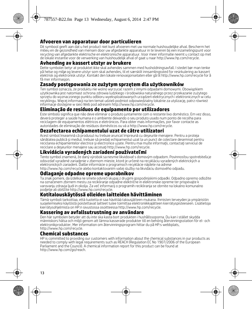 13Afvoeren van apparatuur door particulierenDit symbool geeft aan dat u het product niet kunt afvoeren met uw normale huishoudelijke afval. Bescherm het milieu en de gezondheid van mensen door uw afgedankte apparatuur in te leveren bij een inzamelingspunt voor recycling van afgedankte elektrische en elektronische apparatuur. Voor meer informatie neemt u contact op met de lokale instantie voor de verwerking van huishoudelijk afval of gaat u naar http://www.hp.com/recycle.Avhending av kassert utstyr av brukereDette symbolet betyr at produktet ikke skal avhendes sammen med husholdningsavfall. I stedet bør man tenke på helse og miljø og levere utstyr som skal avhendes, til et særskilt innsamlingssted for resirkulering av kassert elektrisk og elektronisk utstyr. Kontakt den lokale renovasjonsetaten eller gå til http://www.hp.com/recycle for å få mer informasjon.Zasady postępowania ze zużytym sprzętem dla użytkownikówTen symbol oznacza, że produktu nie wolno wyrzucać razem z innymi odpadami domowymi. Obowiązkiem użytkownika jest natomiast ochrona zdrowia ludzkiego i środowiska naturalnego przez przekazanie zużytego sprzętu do wyznaczonego punktu odbioru wyeksploatowanych urządzeń elektrycznych i elektronicznych w celu recyklingu. Więcej informacji na ten temat udzieli podmiot odpowiedzialny lokalnie za utylizację, patrz również informacje dostępne w sieci Web pod adresem http://www.hp.com/recycle.Eliminação de resíduos de equipamento por utilizadoresEste símbolo significa que não deve eliminar o produto juntamente com o restante lixo doméstico. Em vez disso, deverá proteger a saúde humana e o ambiente deixando o seu produto usado num ponto de recolha para reciclagem de equipamentos elétricos e eletrónicos. Para obter mais informações, por favor contacte as autoridades de eliminação de resíduos domésticos ou vá a http://www.hp.com/recycle.Dezafectarea echipamentului uzat de către utilizatoriAcest simbol înseamnă că produsul nu trebuie aruncat împreună cu deşeurile menajere. Pentru a proteja sănătatea publică şi mediul, trebuie să predaţi echipamentul uzat la un punct de colectare desemnat pentru reciclarea echipamentelor electrice şi electronice uzate. Pentru mai multe informaţii, contactaţi serviciul de reciclare a deşeurilor menajere sau accesaţi http://www.hp.com/recycle.Likvidácia vyradených zariadení používateľmiTento symbol znamená, že daný výrobok sa nesmie likvidovať s domovým odpadom. Povinnosťou spotrebiteľa je odovzdať vyradené zariadenie v zbernom mieste, ktoré je určené na recykláciu vyradených elektrických a elektronických zariadení. Ďalšie informácie o programoch recyklácie nájdete na adrese http://www.hp.com/recycle alebo kontaktovaním vašej služby na likvidáciu domového odpadu.Odlaganje odpadne opreme uporabnikovTa znak pomeni, da izdelka ne smete odvreči skupaj z drugimi gospodinjskimi odpadki. Odpadno opremo odložite na označenem zbirnem mestu za recikliranje odpadne električne in elektronske opreme ter prispevajte k varovanju zdravja ljudi in okolja. Za več informacij o programih recikliranja se obrnite na lokalno komunalno podjetje ali obiščite http://www.hp.com/recycle.Kotitalouskäytössä olleiden laitteiden hävittäminenTämä symboli tarkoittaa, että tuotetta ei saa hävittää talousjätteen mukana. Ihmisten terveyden ja ympäristön suojelemiseksi käytöstä poistettavat laitteet tulee toimittaa elektroniikkajätteen kierrätyspisteeseen. Lisätietoja kierrätysohjelmista on HP:n sivustossa osoitteessa http://www.hp.com/recycle.Kassering av avfallsutrustning av användareDen här symbolen betyder att du inte ska kasta bort produkten i hushållssoporna. Du kan i stället skydda människors hälsa och miljö genom att lämna kasserade produkter till en behörig återvinningsstation för el- och elektronikprodukter. Mer information om återvinningsprogram hittar du på HP:s webbplats, http://www.hp.com/recycle.Chemical substancesHP is committed to providing our customers with information about the chemical substances in our products as needed to comply with legal requirements such as REACH (Regulation EC No 1907/2006 of the European Parliament and the Council). A chemical information report for this product can be found at http://www.hp.com/go/reach.787557-B22.fm  Page 13  Wednesday, August 6, 2014  2:47 PM