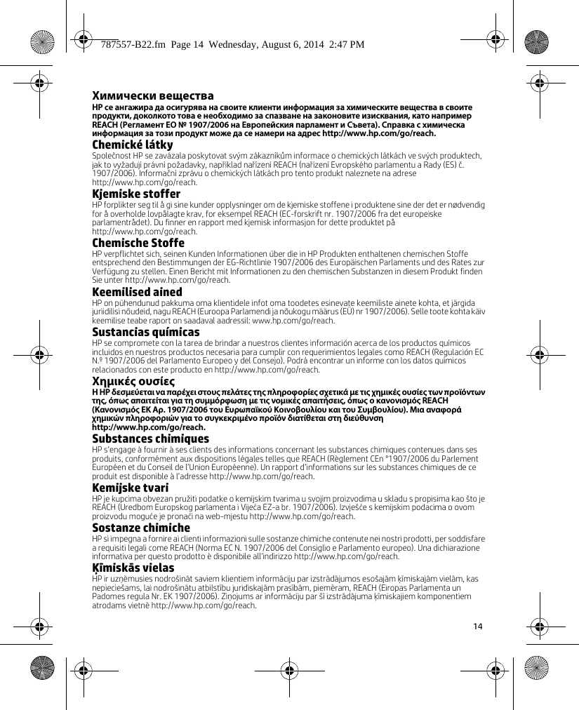 14 Химически веществаHP се ангажира да осигурява на своите клиенти информация за химическите вещества в своите продукти, доколкото това е необходимо за спазване на законовите изисквания, като например REACH (Регламент EО № 1907/2006 на Европейския парламент и Съвета). Справка с химическа информация за този продукт може да се намери на адрес http://www.hp.com/go/reach.Chemické látkySpolečnost HP se zavázala poskytovat svým zákazníkům informace o chemických látkách ve svých produktech, jak to vyžadují právní požadavky, například nařízení REACH (nařízení Evropského parlamentu a Rady (ES) č. 1907/2006). Informační zprávu o chemických látkách pro tento produkt naleznete na adrese http://www.hp.com/go/reach.Kjemiske stofferHP forplikter seg til å gi sine kunder opplysninger om de kjemiske stoffene i produktene sine der det er nødvendig for å overholde lovpålagte krav, for eksempel REACH (EC-forskrift nr. 1907/2006 fra det europeiske parlamentrådet). Du finner en rapport med kjemisk informasjon for dette produktet på http://www.hp.com/go/reach.Chemische StoffeHP verpflichtet sich, seinen Kunden Informationen über die in HP Produkten enthaltenen chemischen Stoffe entsprechend den Bestimmungen der EG-Richtlinie 1907/2006 des Europäischen Parlaments und des Rates zur Verfügung zu stellen. Einen Bericht mit Informationen zu den chemischen Substanzen in diesem Produkt finden Sie unter http://www.hp.com/go/reach.Keemilised ainedHP on pühendunud pakkuma oma klientidele infot oma toodetes esinevate keemiliste ainete kohta, et järgida juriidilisi nõudeid, nagu REACH (Euroopa Parlamendi ja nõukogu määrus (EÜ) nr 1907/2006). Selle toote kohta käiv keemilise teabe raport on saadaval aadressil: www.hp.com/go/reach.Sustancias químicasHP se compromete con la tarea de brindar a nuestros clientes información acerca de los productos químicos incluidos en nuestros productos necesaria para cumplir con requerimientos legales como REACH (Regulación EC N.º 1907/2006 del Parlamento Europeo y del Consejo). Podrá encontrar un informe con los datos químicos relacionados con este producto en http://www.hp.com/go/reach.Χημικές ουσίεςΗ HP δεσμεύεται να παρέχει στους πελάτες της πληροφορίες σχετικά με τις χημικές ουσίες των προϊόντων της, όπως απαιτείται για τη συμμόρφωση με τις νομικές απαιτήσεις, όπως ο κανονισμός REACH (Κανονισμός ΕΚ Αρ. 1907/2006 του Ευρωπαϊκού Κοινοβουλίου και του Συμβουλίου). Μια αναφορά χημικών πληροφοριών για το συγκεκριμένο προϊόν διατίθεται στη διεύθυνση http://www.hp.com/go/reach.Substances chimiquesHP s’engage à fournir à ses clients des informations concernant les substances chimiques contenues dans ses produits, conformément aux dispositions légales telles que REACH (Règlement CEn °1907/2006 du Parlement Européen et du Conseil de l’Union Européenne). Un rapport d’informations sur les substances chimiques de ce produit est disponible à l’adresse http://www.hp.com/go/reach.Kemijske tvariHP je kupcima obvezan pružiti podatke o kemijskim tvarima u svojim proizvodima u skladu s propisima kao što je REACH (Uredbom Europskog parlamenta i Vijeća EZ-a br. 1907/2006). Izvješće s kemijskim podacima o ovom proizvodu moguće je pronaći na web-mjestu http://www.hp.com/go/reach.Sostanze chimicheHP si impegna a fornire ai clienti informazioni sulle sostanze chimiche contenute nei nostri prodotti, per soddisfare a requisiti legali come REACH (Norma EC N. 1907/2006 del Consiglio e Parlamento europeo). Una dichiarazione informativa per questo prodotto è disponibile all&apos;indirizzo http://www.hp.com/go/reach.Ķīmiskās vielasHP ir uzņēmusies nodrošināt saviem klientiem informāciju par izstrādājumos esošajām ķīmiskajām vielām, kas nepieciešams, lai nodrošinātu atbilstību juridiskajām prasībām, piemēram, REACH (Eiropas Parlamenta un Padomes regula Nr. EK 1907/2006). Ziņojums ar informāciju par šī izstrādājuma ķīmiskajiem komponentiem atrodams vietnē http://www.hp.com/go/reach.787557-B22.fm  Page 14  Wednesday, August 6, 2014  2:47 PM