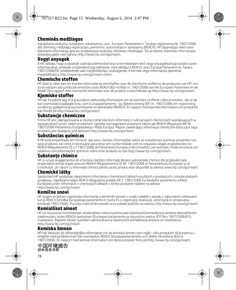 15Cheminės medžiagosVykdydama įstatymų nustatytus reikalavimus, pvz., Europos Parlamento ir Tarybos reglamentą Nr. 1907/2006 dėl cheminių medžiagų registracijos, įvertinimo, autorizacijos ir apribojimų (REACH), HP įsipareigojo teikti savo klientams informaciją apie jos produktuose esančias chemines medžiagas. Šio produkto cheminės informacijos ataskaitą galite rasti adresu http://www.hp.com/go/reach.Vegyi anyagokA HP vállalja, hogy a vásárlók számára elérhetővé teszi a termékekben lévő vegyi anyagokkal kapcsolatos azon információkat, amelyek a különböző jogi előírások, mint például a REACH, azaz Európai Parlament és Tanács 1907/2006/EK rendeletének való megfeleléshez szükségesek. A termék vegyi információs jelentése megtalálható a http://www.hp.com/go/reach címen.Chemische stoffenHP doet er alles aan om klanten informatie te verschaffen over de chemische stoffen in de producten van HP, om zo te voldoen aan juridische vereisten zoals REACH (EG-richtlijn nr. 1907/2006 van het Europees Parlement en de Raad). Een rapport met chemische informatie over dit product is beschikbaar op http://www.hp.com/go/reach.Kjemiske stofferHP har forpliktet seg til å gi kundene nødvendig informasjon om de kjemiske stoffene i våre produkter, slik at de kan overholde lovpålagte krav, som Europaparlaments- og rådsforordning (EF) nr. 1907/2006 om registrering, vurdering, godkjenning og restriksjoner av kjemikalier (REACH). En rapport med kjemisk informasjon om produktet kan finnes på http://www.hp.com/go/reach.Substancje chemiczneFirma HP jest zaangażowana w dostarczanie klientom informacji o substancjach chemicznych występujących w wytwarzanych przez siebie produktach zgodnie wymaganiami prawnymi takimi jak REACH (Regulacja WE Nr 1907/2006 Parlamentu Europejskiego i Rady Europy). Raport zawierający informacje chemiczne dotyczące tego produktu jest dostępny pod adresem http://www.hp.com/go/reach.Substâncias químicasA HP está empenhada em fornecer aos seus clientes informações sobre as substâncias químicas presentes nos seus produtos tal como é necessário para estar em conformidade com os requisitos legais estabelecidos no REACH (Regulamento CE n.º 1907/2006 do Parlamento Europeu e do Conselho), por exemplo. Pode encontrar um relatório com informações químicas sobre este produto no site http://www.hp.com/go/reach.Substanţe chimiceHP şi-a luat angajamentul de a furniza clienţilor informaţii despre substanţele chimice din produsele sale, respectând cerinţe legale precum REACH (Regulamentul CE Nr. 1907/2006 al Parlamentului European şi al Consiliului). Un raport cu informaţii chimice pentru acest produs este disponibil la adresa: www.hp.com/go/reach.Chemické látkySpoločnosť HP poskytuje zákazníkom informácie o chemických látkach použitých v produktoch v zmysle platných predpisov, napríklad predpis REACH (Regulačný predpis EK č. 1907/2006 Európskeho parlamentu a Rady Európskej únie). Informácie o chemických látkach v tomto produkte nájdete na adrese http://www.hp.com/go/reach.Kemične snoviHP svojim strankam zagotavlja informacije o kemičnih snoveh v svojih izdelkih v skladu z zakonskimi zahtevami, kot je REACH (Uredba Evropskega parlamenta in Sveta ES o registraciji, evalvaciji, avtorizaciji in omejevanju kemikalij 1907/2006). Poročilo o kemičnih snoveh za ta izdelek poiščite na naslovu http://www.hp.com/go/reach.Kemialliset aineetHP on sitoutunut toimittamaan asiakkailleen tietoa tuotteissaan käytetyistä kemiallisista aineista oikeudellisten vaatimusten, kuten REACH-asetuksen (Euroopan parlamentin ja neuvoston asetus (EY) Nro 1907/2006/EY), mukaisesti. Raportti tämän tuotteen valmistuksessa käytetyistä kemiallisista aineista on osoitteessa http://www.hp.com/go/reach.Kemiska ämnenHP har beslutat att tillhandahålla information om de kemiska ämnen som ingår i våra produkter till kunderna, i enlighet med juridiska krav från exempelvis REACH (Europaparlamentets och rådets förordning (EG) nr 1907/2006). En rapport med kemisk information om denna produkt finns på http://www.hp.com/go/reach.中国环境通告回收信息说明787557-B22.fm  Page 15  Wednesday, August 6, 2014  2:47 PM