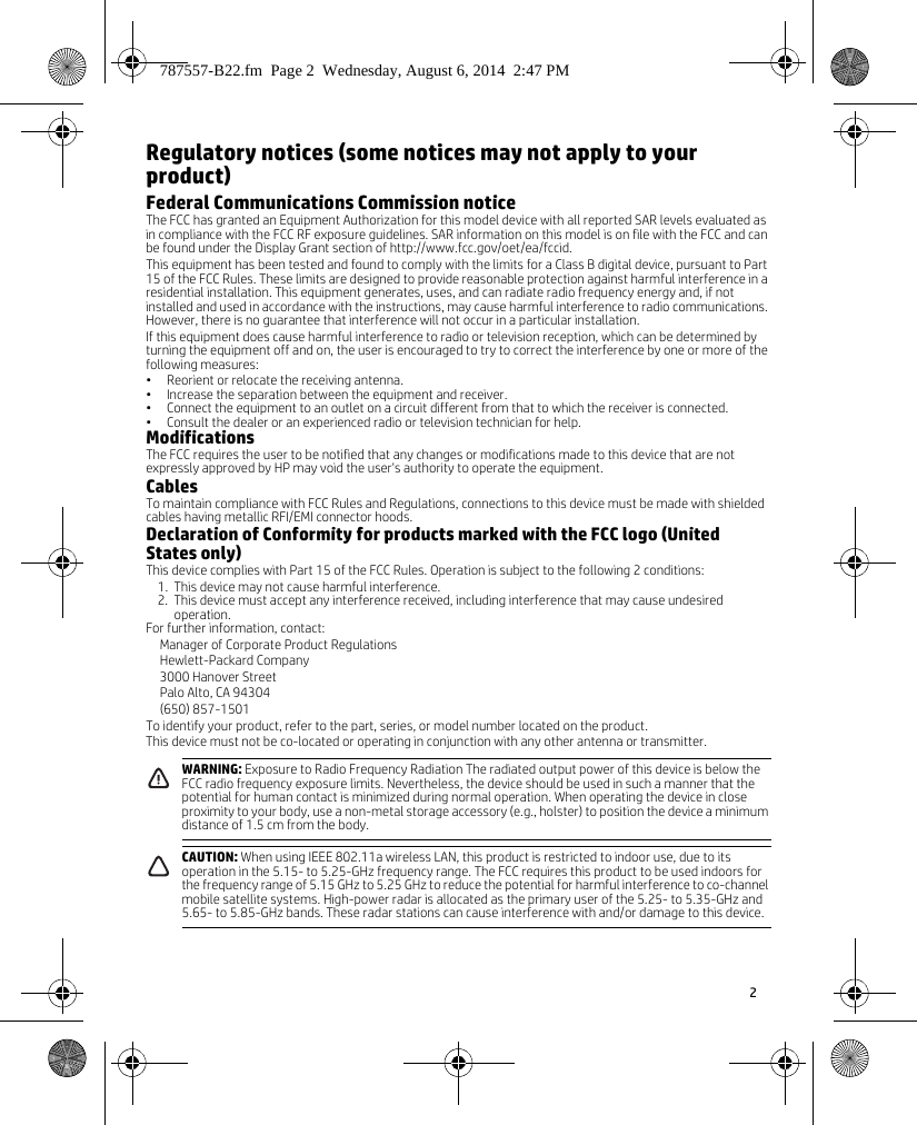 2 Regulatory notices (some notices may not apply to your product)Federal Communications Commission noticeThe FCC has granted an Equipment Authorization for this model device with all reported SAR levels evaluated as in compliance with the FCC RF exposure guidelines. SAR information on this model is on file with the FCC and can be found under the Display Grant section of http://www.fcc.gov/oet/ea/fccid.This equipment has been tested and found to comply with the limits for a Class B digital device, pursuant to Part 15 of the FCC Rules. These limits are designed to provide reasonable protection against harmful interference in a residential installation. This equipment generates, uses, and can radiate radio frequency energy and, if not installed and used in accordance with the instructions, may cause harmful interference to radio communications. However, there is no guarantee that interference will not occur in a particular installation.If this equipment does cause harmful interference to radio or television reception, which can be determined by turning the equipment off and on, the user is encouraged to try to correct the interference by one or more of the following measures:• Reorient or relocate the receiving antenna.• Increase the separation between the equipment and receiver.• Connect the equipment to an outlet on a circuit different from that to which the receiver is connected.• Consult the dealer or an experienced radio or television technician for help.ModificationsThe FCC requires the user to be notified that any changes or modifications made to this device that are not expressly approved by HP may void the user&apos;s authority to operate the equipment.CablesTo maintain compliance with FCC Rules and Regulations, connections to this device must be made with shielded cables having metallic RFI/EMI connector hoods.Declaration of Conformity for products marked with the FCC logo (United States only)This device complies with Part 15 of the FCC Rules. Operation is subject to the following 2 conditions:1. This device may not cause harmful interference.2. This device must accept any interference received, including interference that may cause undesired operation.For further information, contact:Manager of Corporate Product RegulationsHewlett-Packard Company3000 Hanover StreetPalo Alto, CA 94304(650) 857-1501To identify your product, refer to the part, series, or model number located on the product.This device must not be co-located or operating in conjunction with any other antenna or transmitter.    WARNING: Exposure to Radio Frequency Radiation The radiated output power of this device is below the FCC radio frequency exposure limits. Nevertheless, the device should be used in such a manner that the potential for human contact is minimized during normal operation. When operating the device in close proximity to your body, use a non-metal storage accessory (e.g., holster) to position the device a minimum distance of 1.5 cm from the body.CAUTION: When using IEEE 802.11a wireless LAN, this product is restricted to indoor use, due to its operation in the 5.15- to 5.25-GHz frequency range. The FCC requires this product to be used indoors for the frequency range of 5.15 GHz to 5.25 GHz to reduce the potential for harmful interference to co-channel mobile satellite systems. High-power radar is allocated as the primary user of the 5.25- to 5.35-GHz and 5.65- to 5.85-GHz bands. These radar stations can cause interference with and/or damage to this device.787557-B22.fm  Page 2  Wednesday, August 6, 2014  2:47 PM