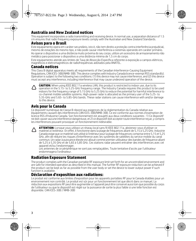 3Australia and New Zealand noticesThis equipment incorporates a radio transmitting and receiving device. In normal use, a separation distance of 1.5 cm ensures that radio frequency exposure levels comply with the Australian and New Zealand Standards.Avisos para o BrasilEste equipamento opera em caráter secundário, isto é, não tem direito a proteção contra interferência prejudicial, mesmo de estações do mesmo tipo, e não pode causar interferência a sistemas operando em caráter primário. Ao operar o dispositivo a uma distância muito próxima do seu corpo, utilize um acessório de armazenamento não metálico para posicionar o dispositivo a uma distância mínima de 1,5 cm do corpo.Este equipamento atende aos limites de Taxa de Absorção Específica referente à exposição a campos elétricos, magnéticos e eletromagnéticos de radiofreqüências adotados pela ANATEL.Canada noticesThis Class B digital apparatus meets all requirements of the Canadian Interference-Causing Equipment Regulations, CAN ICES-3(B)/NMB-3(B). This device complies with Industry Canada licence-exempt RSS standard(s). Operation is subject to the following two conditions: (1) this device may not cause interference, and (2) this device must accept any interference, including interference that may cause undesired operation of the device. Avis pour le CanadaCe dispositif numérique de Classe B répond aux exigences de la réglementation du Canada relative aux équipements causant des interférences CAN ICES-3(B)/NMB-3(B). Ce est conforme aux normes d’exemption de licence RSS d’Industrie Canada. Son fonctionnement est assujetti aux deux conditions suivantes : 1) Ce dispositif ne doit causer aucune interférence dangereuse, et 2) ce dispositif doit accepter toute interférence reçue, y compris les interférences pouvant provoquer un fonctionnement indésirable.Radiation Exposure StatementThe product complies with the Canadian portable RF exposure limit set forth for an uncontrolled environment and are safe for intended operation as described in this manual. The further RF exposure reduction can be achieved if the product can be kept as far as possible from the user body or set the device to lower output power if such function is available.Déclaration d&apos;exposition aux radiations:Le produit est conforme aux limites d&apos;exposition pour les appareils portables RF pour le Canada établies pour un environnement non contrôlé. Le produit est sûr pour un fonctionnement tel que décrit dans ce manuel. La réduction aux expositions RF peut être augmentée si l&apos;appareil peut être conservé aussi loin que possible du corps de l&apos;utilisateur ou que le dispositif est réglé sur la puissance de sortie la plus faible si une telle fonction est disponible. CAN ICES-3(B) / NMB-3(B)CAUTION: When using IEEE 802.11a wireless LAN, this product is restricted to indoor use, due to its operation in the 5.15- to 5.25-GHz frequency range. The Industry Canada requires this product to be used indoors for the frequency range of 5.15 GHz to 5.25 GHz to reduce the potential for harmful interference to co-channel mobile satellite systems. High-power radar is allocated as the primary user of the 5.25- to 5.35-GHz and 5.65- to 5.85-GHz bands. These radar stations can cause interference with and/or damage to this device.ATTENTION: Lorsque vous utilisez un réseau local sans fil IEEE 802.11a, abstenez-vous d&apos;utiliser ce matériel à l&apos;extérieur. En effet, il fonctionne dans la plage de fréquences allant de 5,15 à 5,25 GHz. Industrie Canada exige que ce matériel soit utilisé à l&apos;intérieur pour la plage de fréquences comprise entre 5,15 et 5,25 GHz, afin de réduire les risques d&apos;interférence avec les systèmes de satellites du service mobile du canal commun. Un radar à puissance élevée est alloué comme premier utilisateur des bandes de fréquence allant de 5,25 à 5,35 GHz et de 5,65 à 5,85 GHz. Ces stations radar peuvent entraîner des interférences avec cet appareil et/ou l&apos;endommager.Les antennes de ce périphérique ne sont pas remplaçables. Toute tentative d&apos;accès par l&apos;utilisateur endommagera l&apos;ordinateur.787557-B22.fm  Page 3  Wednesday, August 6, 2014  2:47 PM