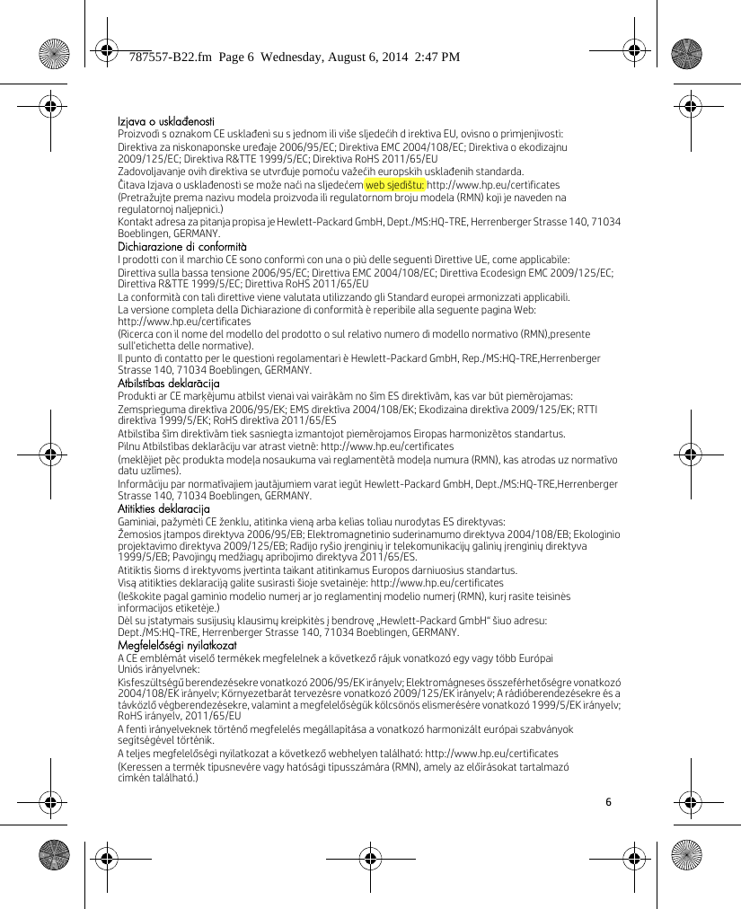 6 Izjava o usklađenostiProizvodi s oznakom CE usklađeni su s jednom ili više sljedećih d irektiva EU, ovisno o primjenjivosti:Direktiva za niskonaponske uređaje 2006/95/EC; Direktiva EMC 2004/108/EC; Direktiva o ekodizajnu 2009/125/EC; Direktiva R&amp;TTE 1999/5/EC; Direktiva RoHS 2011/65/EUZadovoljavanje ovih direktiva se utvrđuje pomoću važećih europskih usklađenih standarda.Čitava Izjava o usklađenosti se može naći na sljedećem web sjedištu: http://www.hp.eu/certificates(Pretražujte prema nazivu modela proizvoda ili regulatornom broju modela (RMN) koji je naveden na regulatornoj naljepnici.)Kontakt adresa za pitanja propisa je Hewlett-Packard GmbH, Dept./MS:HQ-TRE, Herrenberger Strasse 140, 71034 Boeblingen, GERMANY.Dichiarazione di conformitàI prodotti con il marchio CE sono conformi con una o più delle seguenti Direttive UE, come applicabile:Direttiva sulla bassa tensione 2006/95/EC; Direttiva EMC 2004/108/EC; Direttiva Ecodesign EMC 2009/125/EC; Direttiva R&amp;TTE 1999/5/EC; Direttiva RoHS 2011/65/EULa conformità con tali direttive viene valutata utilizzando gli Standard europei armonizzati applicabili.La versione completa della Dichiarazione di conformità è reperibile alla seguente pagina Web: http://www.hp.eu/certificates(Ricerca con il nome del modello del prodotto o sul relativo numero di modello normativo (RMN),presente sull&apos;etichetta delle normative).Il punto di contatto per le questioni regolamentari è Hewlett-Packard GmbH, Rep./MS:HQ-TRE,Herrenberger Strasse 140, 71034 Boeblingen, GERMANY.Atbilstības deklarācijaProdukti ar CE marķējumu atbilst vienai vai vairākām no šīm ES direktīvām, kas var būt piemērojamas:Zemsprieguma direktīva 2006/95/EK; EMS direktīva 2004/108/EK; Ekodizaina direktīva 2009/125/EK; RTTI direktīva 1999/5/EK; RoHS direktīva 2011/65/ESAtbilstība šīm direktīvām tiek sasniegta izmantojot piemērojamos Eiropas harmonizētos standartus.Pilnu Atbilstības deklarāciju var atrast vietnē: http://www.hp.eu/certificates(meklējiet pēc produkta modeļa nosaukuma vai reglamentētā modeļa numura (RMN), kas atrodas uz normatīvo datu uzlīmes).Informāciju par normatīvajiem jautājumiem varat iegūt Hewlett-Packard GmbH, Dept./MS:HQ-TRE,Herrenberger Strasse 140, 71034 Boeblingen, GERMANY.Atitikties deklaracijaGaminiai, pažymėti CE ženklu, atitinka vieną arba kelias toliau nurodytas ES direktyvas:Žemosios įtampos direktyva 2006/95/EB; Elektromagnetinio suderinamumo direktyva 2004/108/EB; Ekologinio projektavimo direktyva 2009/125/EB; Radijo ryšio įrenginių ir telekomunikacijų galinių įrenginių direktyva 1999/5/EB; Pavojingų medžiagų apribojimo direktyva 2011/65/ES.Atitiktis šioms d irektyvoms įvertinta taikant atitinkamus Europos darniuosius standartus.Visą atitikties deklaraciją galite susirasti šioje svetainėje: http://www.hp.eu/certificates(Ieškokite pagal gaminio modelio numerį ar jo reglamentinį modelio numerį (RMN), kurį rasite teisinės informacijos etiketėje.)Dėl su įstatymais susijusių klausimų kreipkitės į bendrovę „Hewlett-Packard GmbH“ šiuo adresu: Dept./MS:HQ-TRE, Herrenberger Strasse 140, 71034 Boeblingen, GERMANY.Megfelelőségi nyilatkozatA CE emblémát viselő termékek megfelelnek a következő rájuk vonatkozó egy vagy több Európai Uniós irányelvnek:Kisfeszültségű berendezésekre vonatkozó 2006/95/EK irányelv; Elektromágneses összeférhetőségre vonatkozó 2004/108/EK irányelv; Környezetbarát tervezésre vonatkozó 2009/125/EK irányelv; A rádióberendezésekre és a távközlő végberendezésekre, valamint a megfelelőségük kölcsönös elismerésére vonatkozó 1999/5/EK irányelv; RoHS irányelv, 2011/65/EUA fenti irányelveknek történő megfelelés megállapítása a vonatkozó harmonizált európai szabványok segítségével történik.A teljes megfelelőségi nyilatkozat a következő webhelyen található: http://www.hp.eu/certificates(Keressen a termék típusnevére vagy hatósági típusszámára (RMN), amely az előírásokat tartalmazó címkén található.)787557-B22.fm  Page 6  Wednesday, August 6, 2014  2:47 PM