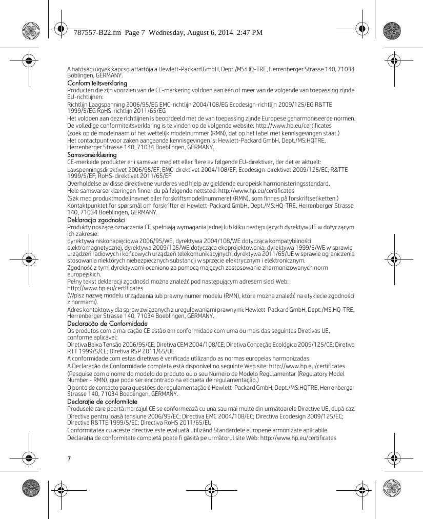 7A hatósági ügyek kapcsolattartója a Hewlett-Packard GmbH, Dept./MS:HQ-TRE, Herrenberger Strasse 140, 71034 Böblingen, GERMANY.ConformiteitsverklaringProducten die zijn voorzien van de CE-markering voldoen aan één of meer van de volgende van toepassing zijnde EU-richtlijnen:Richtlijn Laagspanning 2006/95/EG EMC-richtlijn 2004/108/EG Ecodesign-richtlijn 2009/125/EG R&amp;TTE 1999/5/EG RoHS-richtlijn 2011/65/EGHet voldoen aan deze richtlijnen is beoordeeld met de van toepassing zijnde Europese geharmoniseerde normen.De volledige conformiteitsverklaring is te vinden op de volgende website: http://www.hp.eu/certificates(zoek op de modelnaam of het wettelijk modelnummer (RMN), dat op het label met kennisgevingen staat.)Het contactpunt voor zaken aangaande kennisgevingen is: Hewlett-Packard GmbH, Dept./MS:HQTRE, Herrenberger Strasse 140, 71034 Boeblingen, GERMANY.SamsvarserklæringCE-merkede produkter er i samsvar med ett eller flere av følgende EU-direktiver, der det er aktuelt:Lavspenningsdirektivet 2006/95/EF; EMC-direktivet 2004/108/EF; Ecodesign-direktivet 2009/125/EC; R&amp;TTE 1999/5/EF; RoHS-direktivet 2011/65/EFOverholdelse av disse direktivene vurderes ved hjelp av gjeldende europeisk harmonisteringsstandard.Hele samsvarserklæringen finner du på følgende nettsted: http://www.hp.eu/certificates(Søk med produktmodellnavnet eller forskriftsmodellnummeret (RMN), som finnes på forskriftsetiketten.)Kontaktpunktet for spørsmål om forskrifter er Hewlett-Packard GmbH, Dept./MS:HQ-TRE, Herrenberger Strasse 140, 71034 Boeblingen, GERMANY.Deklaracja zgodnościProdukty noszące oznaczenia CE spełniają wymagania jednej lub kilku następujących dyrektyw UE w dotyczącym ich zakresie:dyrektywa niskonapięciowa 2006/95/WE, dyrektywa 2004/108/WE dotycząca kompatybilności elektromagnetycznej, dyrektywa 2009/125/WE dotycząca ekoprojektowania, dyrektywa 1999/5/WE w sprawie urządzeń radiowych i końcowych urządzeń telekomunikacyjnych; dyrektywa 2011/65/UE w sprawie ograniczenia stosowania niektórych niebezpiecznych substancji w sprzęcie elektrycznym i elektronicznym.Zgodność z tymi dyrektywami oceniono za pomocą mających zastosowanie zharmonizowanych norm europejskich.Pełny tekst deklaracji zgodności można znaleźć pod następującym adresem sieci Web: http://www.hp.eu/certificates(Wpisz nazwę modelu urządzenia lub prawny numer modelu (RMN), które można znaleźć na etykiecie zgodności z normami).Adres kontaktowy dla spraw związanych z uregulowaniami prawnymi: Hewlett-Packard GmbH, Dept./MS:HQ-TRE, Herrenberger Strasse 140, 71034 Boeblingen, GERMANY.Declaração de ConformidadeOs produtos com a marcação CE estão em conformidade com uma ou mais das seguintes Diretivas UE, conforme aplicável:Diretiva Baixa Tensão 2006/95/CE; Diretiva CEM 2004/108/CE; Diretiva Conceção Ecológica 2009/125/CE; Diretiva RTT 1999/5/CE; Diretiva RSP 2011/65/UEA conformidade com estas diretivas é verificada utilizando as normas europeias harmonizadas.A Declaração de Conformidade completa está disponível no seguinte Web site: http://www.hp.eu/certificates(Pesquise com o nome do modelo do produto ou o seu Número de Modelo Regulamentar (Regulatory Model Number - RMN), que pode ser encontrado na etiqueta de regulamentação.)O ponto de contacto para questões de regulamentação é Hewlett-Packard GmbH, Dept./MS:HQTRE, Herrenberger Strasse 140, 71034 Boeblingen, GERMANY.Declaraţie de conformitateProdusele care poartă marcajul CE se conformează cu una sau mai multe din următoarele Directive UE, după caz:Directiva pentru joasă tensiune 2006/95/EC; Directiva EMC 2004/108/EC; Directiva Ecodesign 2009/125/EC; Directiva R&amp;TTE 1999/5/EC; Directiva RoHS 2011/65/EUConformitatea cu aceste directive este evaluată utilizând Standardele europene armonizate aplicabile.Declaraţia de conformitate completă poate fi găsită pe următorul site Web: http://www.hp.eu/certificates787557-B22.fm  Page 7  Wednesday, August 6, 2014  2:47 PM