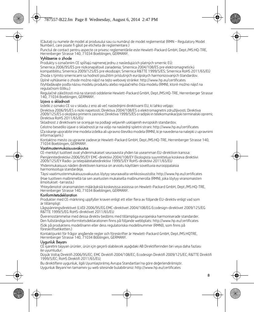 8 (Căutaţi cu numele de model al produsului sau cu numărul de model reglementat (RMN – Regulatory Model Number), care poate fi găsit pe eticheta de reglementare.)Punctul de contact pentru aspecte ce privesc reglementările este Hewlett-Packard GmbH, Dept./MS:HQ-TRE, Herrenberger Strasse 140, 71034 Boeblingen, GERMANY.Vyhlásenie o zhodeProdukty s označením CE spĺňajú najmenej jednu z nasledujúcich platných smerníc EÚ:Smernica 2006/95/ES pre nízkonapäťové zariadenia; Smernica 2004/108/ES pre elektromagnetickú kompatibilitu; Smernica 2009/125/ES pre ekodizajn; Smernica R&amp;TTE 1999/5/ES; Smernica RoHS 2011/65/EÚZhoda s týmito smernicami sa hodnotí použitím príslušných európskych harmonizovaných štandardov.Úplné vyhlásenie o zhode možno nájsť na tejto webovej stránke: http://www.hp.eu/certificates(Vyhľadávajte podľa názvu modelu produktu alebo regulačného čísla modelu (RMN), ktoré možno nájsť na regulačnom štítku.)Regulačné záležitosti má na starosti oddelenie Hewlett-Packard GmbH, Dept./MS:HQ-TRE, Herrenberger Strasse 140, 71034 Boeblingen, GERMANY.Izjava o skladnostiIzdelki z oznako CE so v skladu z eno ali več naslednjimi direktivami EU, ki lahko veljajo:Direktiva 2006/95/ES o nizki napetosti; Direktiva 2004/108/ES o elektromagnetni združljivosti; Direktiva 2009/125/ES o okoljsko primerni zasnovi; Direktiva 1999/5/ES o radijski in telekomunikacijski terminalski opremi; Direktiva RoHS 2011/65/EUSkladnost z direktivami se ocenjuje na podlagi veljavnih usklajenih evropskih standardov.Celotno besedilo izjave o skladnosti je na voljo na naslednji spletni strani: http://www.hp.eu/certificates(Za iskanje uporabite ime modela izdelka ali upravno številko modela (RMN), ki je navedena na nalepki z upravnimi informacijami.)Kontaktno mesto za upravne zadeve je Hewlett-Packard GmbH, Dept./MS:HQ-TRE, Herrenberger Strasse 140, 71034 Boeblingen, GERMANY.VaatimustenmukaisuusvakuutusCE-merkityt tuotteet ovat yhdenmukaiset seuraavista yhden tai useamman EU-direktiivin kanssa:Pienjännitedirektiivi 2006/95/EY EMC-direktiivi 2004/108/EY Ekologista suunnittelua koskeva direktiivi 2009/125/EY Radio- ja telepäätelaitedirektiivi 1999/5/EY RoHS-direktiivi 2011/65/EUYhdenmukaisuus näiden direktiivien kanssa on arvioitu käyttäen soveltuvia eurooppalaisia harmonisoituja standardeja.Täysi vaatimustenmukaisuusvakuutus löytyy seuraavalta verkkosivustolta: http://www.hp.eu/certificates(Hae tuotteen mallinimellä tai sen asetusten mukaisella mallinumerolla (RMN), joka löytyy viranomaisten ilmoitukset -tarrasta.)Yhteydenotot viranomaisten määräyksiä koskevissa asioissa on Hewlett-Packard GmbH, Dept./MS:HQ-TRE, Herrenberger Strasse 140, 71034 Boeblingen, GERMANY.KonformitetsdeklarationProdukter med CE-märkning uppfyller kraven enligt ett eller flera av följande EU-direktiv enligt vad som är tillämpligt:Lågspänningsdirektivet (LVD) 2006/95/EG EMC-direktivet 2004/108/EG Ecodesign-direktivet 2009/125/EG R&amp;TTE 1999/5/EG RoHS-direktivet 2011/65/EUÖverensstämmelse med dessa direktiv bedöms med tillämpliga europeiska harmoniserade standarder.Den fullständiga konformitetsdeklarationen finns på följande webbplats: http://www.hp.eu/certificates(Sök på produktens modellnamn eller dess regulatoriska modellnummer (RMN)), som finns på föreskriftsetiketten.)Kontaktpunkt för frågor angående regler och föreskrifter är Hewlett-Packard GmbH, Dept./MS:HQTRE, Herrenberger Strasse 140, 71034 Böblingen, GERMANY.Uygunluk BeyanıCE işaretini taşıyan ürünler, ürün için geçerli olabilecek aşağıdaki AB Direktiflerinden biri veya daha fazlasıile uyumludur:Düşük Voltaj Direktifi 2006/95/EC; EMC Direktifi 2004/108/EC; Ecodesign Direktifi 2009/125/EC; R&amp;TTE Direktifi 1999/5/EC; RoHS Direktifi 2011/65/EU;Bu direktiflere uygunluk, ilgili Uyumlaştırılmış Avrupa Standartları&apos;na göre değerlendirilmiştir.Uygunluk Beyanı&apos;nın tamamını şu web sitesinde bulabilirsiniz: http://www.hp.eu/certificates787557-B22.fm  Page 8  Wednesday, August 6, 2014  2:47 PM