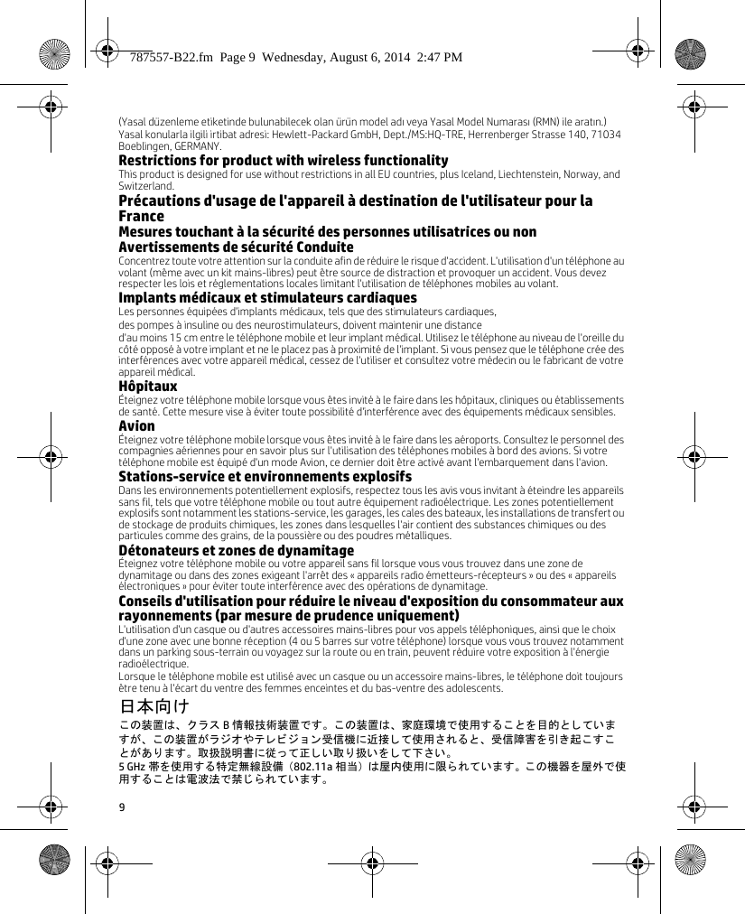 9(Yasal düzenleme etiketinde bulunabilecek olan ürün model adı veya Yasal Model Numarası (RMN) ile aratın.)Yasal konularla ilgili irtibat adresi: Hewlett-Packard GmbH, Dept./MS:HQ-TRE, Herrenberger Strasse 140, 71034 Boeblingen, GERMANY.Restrictions for product with wireless functionalityThis product is designed for use without restrictions in all EU countries, plus Iceland, Liechtenstein, Norway, and Switzerland.Précautions d&apos;usage de l&apos;appareil à destination de l&apos;utilisateur pour la FranceMesures touchant à la sécurité des personnes utilisatrices ou nonAvertissements de sécurité ConduiteConcentrez toute votre attention sur la conduite afin de réduire le risque d&apos;accident. L&apos;utilisation d&apos;un téléphone au volant (même avec un kit mains-libres) peut être source de distraction et provoquer un accident. Vous devez respecter les lois et réglementations locales limitant l&apos;utilisation de téléphones mobiles au volant.Implants médicaux et stimulateurs cardiaquesLes personnes équipées d&apos;implants médicaux, tels que des stimulateurs cardiaques, des pompes à insuline ou des neurostimulateurs, doivent maintenir une distance d&apos;au moins 15cm entre le téléphone mobile et leur implant médical. Utilisez le téléphone au niveau de l&apos;oreille du côté opposé à votre implant et ne le placez pas à proximité de l&apos;implant. Si vous pensez que le téléphone crée des interférences avec votre appareil médical, cessez de l&apos;utiliser et consultez votre médecin ou le fabricant de votre appareil médical.HôpitauxÉteignez votre téléphone mobile lorsque vous êtes invité à le faire dans les hôpitaux, cliniques ou établissements de santé. Cette mesure vise à éviter toute possibilité d&apos;interférence avec des équipements médicaux sensibles.AvionÉteignez votre téléphone mobile lorsque vous êtes invité à le faire dans les aéroports. Consultez le personnel des compagnies aériennes pour en savoir plus sur l&apos;utilisation des téléphones mobiles à bord des avions. Si votre téléphone mobile est équipé d&apos;un mode Avion, ce dernier doit être activé avant l&apos;embarquement dans l&apos;avion.Stations-service et environnements explosifsDans les environnements potentiellement explosifs, respectez tous les avis vous invitant à éteindre les appareils sans fil, tels que votre téléphone mobile ou tout autre équipement radioélectrique. Les zones potentiellement explosifs sont notamment les stations-service, les garages, les cales des bateaux, les installations de transfert ou de stockage de produits chimiques, les zones dans lesquelles l&apos;air contient des substances chimiques ou des particules comme des grains, de la poussière ou des poudres métalliques.Détonateurs et zones de dynamitageÉteignez votre téléphone mobile ou votre appareil sans fil lorsque vous vous trouvez dans une zone de dynamitage ou dans des zones exigeant l&apos;arrêt des «appareils radio émetteurs-récepteurs» ou des «appareils électroniques» pour éviter toute interférence avec des opérations de dynamitage.Conseils d&apos;utilisation pour réduire le niveau d&apos;exposition du consommateur aux rayonnements (par mesure de prudence uniquement) L&apos;utilisation d&apos;un casque ou d&apos;autres accessoires mains-libres pour vos appels téléphoniques, ainsi que le choix d&apos;une zone avec une bonne réception (4 ou 5 barres sur votre téléphone) lorsque vous vous trouvez notamment dans un parking sous-terrain ou voyagez sur la route ou en train, peuvent réduire votre exposition à l&apos;énergie radioélectrique. Lorsque le téléphone mobile est utilisé avec un casque ou un accessoire mains-libres, le téléphone doit toujours être tenu à l&apos;écart du ventre des femmes enceintes et du bas-ventre des adolescents.日本向けこ の装置は、 ク ラ ス B情報技術装置です。 この装置は、 家庭環境で使用する こ と を目的 と し ていますが、 こ の装置が ラ ジオやテ レ ビ ジ ョ ン 受信機に近接 し て使用 さ れる と 、 受信障害 を引 き起 こ す こと があ り ます。 取扱説明書に従 っ て正 し い取 り 扱い を し て下 さ い。5 GHz 帯を使用する特定無線設備 （802.11a 相当） は屋内使用に限られています。 この機器を屋外で使用する こ とは電波法で禁 じ ら れています。787557-B22.fm  Page 9  Wednesday, August 6, 2014  2:47 PM