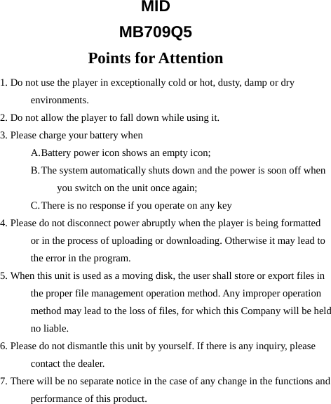 MID   MB709Q5 Points for Attention 1. Do not use the player in exceptionally cold or hot, dusty, damp or dry environments. 2. Do not allow the player to fall down while using it.   3. Please charge your battery when A. Battery power icon shows an empty icon; B. The system automatically shuts down and the power is soon off when you switch on the unit once again; C. There is no response if you operate on any key 4. Please do not disconnect power abruptly when the player is being formatted or in the process of uploading or downloading. Otherwise it may lead to the error in the program. 5. When this unit is used as a moving disk, the user shall store or export files in the proper file management operation method. Any improper operation method may lead to the loss of files, for which this Company will be held no liable. 6. Please do not dismantle this unit by yourself. If there is any inquiry, please contact the dealer. 7. There will be no separate notice in the case of any change in the functions and performance of this product.    
