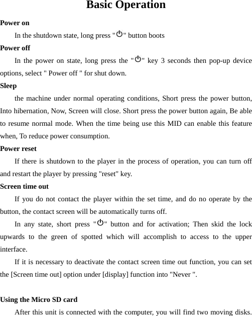  Basic Operation Power on In the shutdown state, long press &quot; &quot; button boots Power off   In the power on state, long press the &quot; &quot; key 3 seconds then pop-up device options, select &quot; Power off &quot; for shut down.   Sleep the machine under normal operating conditions, Short press the power button, Into hibernation, Now, Screen will close. Short press the power button again, Be able to resume normal mode. When the time being use this MID can enable this feature when, To reduce power consumption. Power reset If there is shutdown to the player in the process of operation, you can turn off and restart the player by pressing &quot;reset&quot; key. Screen time out If you do not contact the player within the set time, and do no operate by the button, the contact screen will be automatically turns off.   In any state, short press &quot; &quot; button and for activation; Then skid the lock upwards to the green of spotted which will accomplish to access to the upper interface. If it is necessary to deactivate the contact screen time out function, you can set the [Screen time out] option under [display] function into &quot;Never &quot;.  Using the Micro SD card After this unit is connected with the computer, you will find two moving disks.  