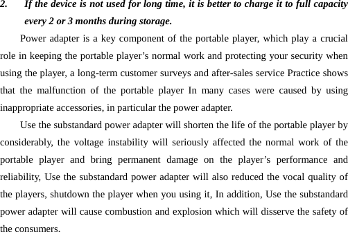 2. If the device is not used for long time, it is better to charge it to full capacity every 2 or 3 months during storage. Power adapter is a key component of the portable player, which play a crucial role in keeping the portable player’s normal work and protecting your security when using the player, a long-term customer surveys and after-sales service Practice shows that the malfunction of the portable player In many cases were caused by using inappropriate accessories, in particular the power adapter. Use the substandard power adapter will shorten the life of the portable player by considerably, the voltage instability will seriously affected the normal work of the portable player and bring permanent damage on the player’s performance and reliability, Use the substandard power adapter will also reduced the vocal quality of the players, shutdown the player when you using it, In addition, Use the substandard power adapter will cause combustion and explosion which will disserve the safety of the consumers.        