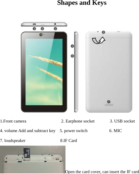  Shapes and Keys                                        1.Front camera                2. Earphone socket       3. USB socket 4. volume Add and subtract key   5. power switch          6. MIC   7. loudspeaker                8.IF Card                       Open the card cover, can insert the IF card   