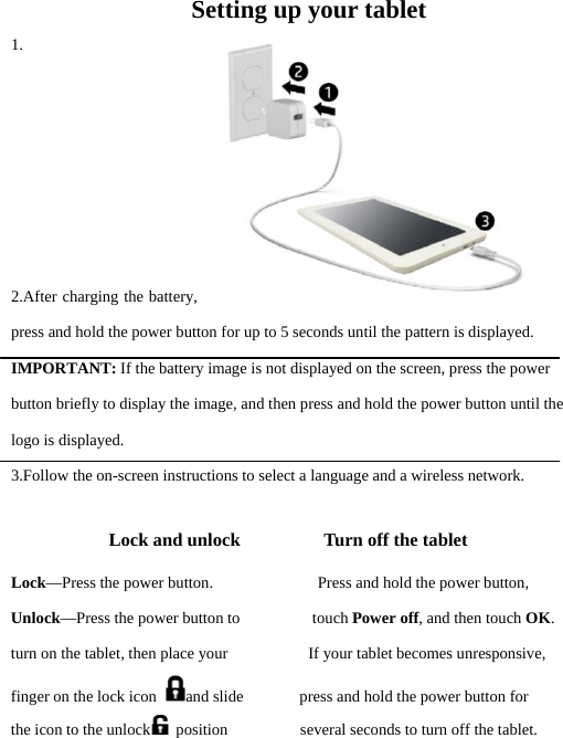 Setting up your tablet 1.       2.After charging the battery, press and hold the power button for up to 5 seconds until the pattern is displayed. IMPORTANT: If the battery image is not displayed on the screen, press the power button briefly to display the image, and then press and hold the power button until the logo is displayed. 3.Follow the on-screen instructions to select a language and a wireless network. Lock and unlock         Turn off the tablet Lock—Press the power button.             Press and hold the power button, Unlock—Press the power button to         touch Power off, and then touch OK.  turn on the tablet, then place your          If your tablet becomes unresponsive, finger on the lock icon  and slide       press and hold the power button for the icon to the unlock  position         several seconds to turn off the tablet.  