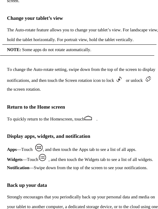 screen. Change your tablet’s view The Auto-rotate feature allows you to change your tablet’s view. For landscape view, hold the tablet horizontally. For portrait view, hold the tablet vertically. NOTE: Some apps do not rotate automatically.  To change the Auto-rotate setting, swipe down from the top of the screen to display notifications, and then touch the Screen rotation icon to lock    or unlock    the screen rotation. Return to the Home screen To quickly return to the Homescreen, touch   . Display apps, widgets, and notification Apps—Touch  , and then touch the Apps tab to see a list of all apps. Widgets—Touch  , and then touch the Widgets tab to see a list of all widgets. Notification—Swipe down from the top of the screen to see your notifications. Back up your data Strongly encourages that you periodically back up your personal data and media on your tablet to another computer, a dedicated storage device, or to the cloud using one  