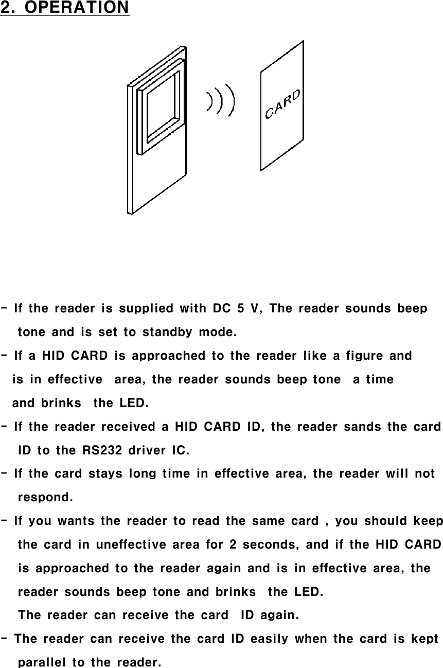 2. OPERATION- If the reader is supplied with DC 5 V, The reader sounds beeptone and is set to standby mode.-IfaHIDCARDisapproachedtothereaderlikeafigureandis in effective area, the reader sounds beep tone a timeand brinks the LED.- If the reader received a HID CARD ID, the reader sands the cardID to the RS232 driver IC.- If the card stays long time in effective area, the reader will notrespond.- If you wants the reader to read the same card , you should keepthe card in uneffective area for 2 seconds, and if the HID CARDis approached to the reader again and is in effective area, thereader sounds beep tone and brinks the LED.The reader can receive the card ID again.- The reader can receive the card ID easily when the card is keptparallel to the reader.