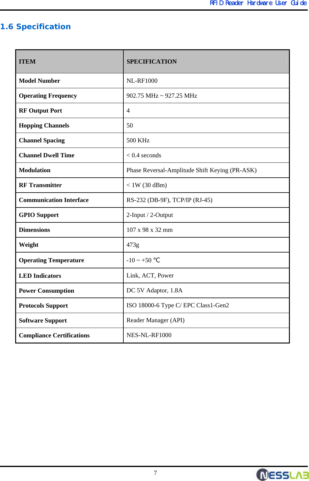   RFID Reader Hardware User Guide 7 1.6 Specification                  ITEM SPECIFICATION Model Number NL-RF1000 Operating Frequency 902.75 MHz ~ 927.25 MHz RF Output Port 4  Hopping Channels 50 Channel Spacing 500 KHz Channel Dwell Time  &lt; 0.4 seconds Modulation Phase Reversal-Amplitude Shift Keying (PR-ASK) RF Transmitter &lt; 1W (30 dBm) Communication Interface RS-232 (DB-9F), TCP/IP (RJ-45) GPIO Support  2-Input / 2-Output  Dimensions 107 x 98 x 32 mm Weight 473g Operating Temperature  -10 ~ +50 ℃ LED Indicators Link, ACT, Power Power Consumption DC 5V Adaptor, 1.8A Protocols Support  ISO 18000-6 Type C/ EPC Class1-Gen2 Software Support  Reader Manager (API) Compliance Certifications  NES-NL-RF1000 