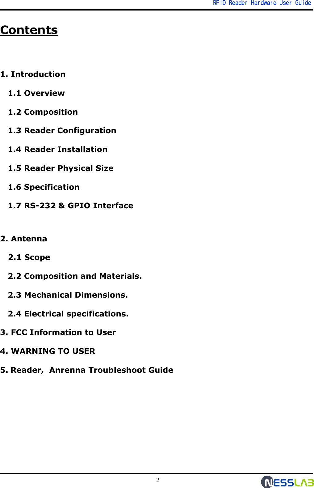   RFID Reader Hardware User Guide 2 Contents  1. Introduction 1.1 Overview 1.2 Composition 1.3 Reader Configuration 1.4 Reader Installation 1.5 Reader Physical Size 1.6 Specification 1.7 RS-232 &amp; GPIO Interface  2. Antenna    2.1 Scope 2.2 Composition and Materials. 2.3 Mechanical Dimensions. 2.4 Electrical specifications. 3. FCC Information to User 4. WARNING TO USER 5. Reader,  Anrenna Troubleshoot Guide 