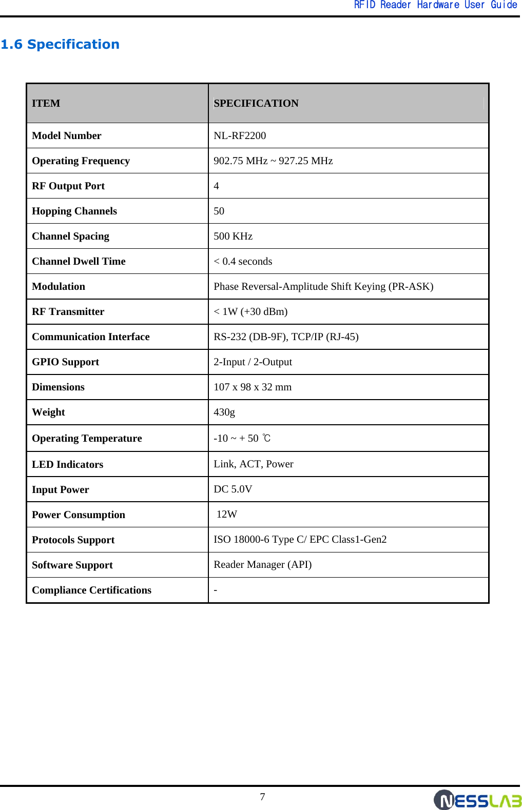   RFID Reader Hardware User Guide 7 1.6 Specification                ITEM SPECIFICATION Model Number NL-RF2200 Operating Frequency 902.75 MHz ~ 927.25 MHz RF Output Port 4  Hopping Channels 50 Channel Spacing 500 KHz Channel Dwell Time  &lt; 0.4 seconds Modulation Phase Reversal-Amplitude Shift Keying (PR-ASK) RF Transmitter &lt; 1W (+30 dBm) Communication Interface RS-232 (DB-9F), TCP/IP (RJ-45) GPIO Support  2-Input / 2-Output  Dimensions 107 x 98 x 32 mm Weight 430g Operating Temperature  -10 ~ + 50 ℃ LED Indicators Link, ACT, Power Input Power  DC 5.0V Power Consumption  12W Protocols Support  ISO 18000-6 Type C/ EPC Class1-Gen2 Software Support  Reader Manager (API) Compliance Certifications  - 