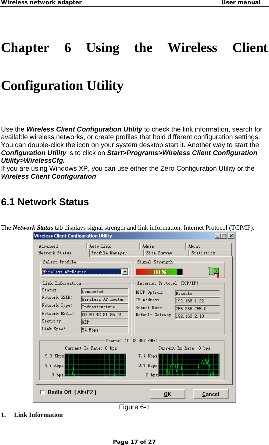 Wireless network adapter                                                  User manual Page 17 of 27  Chapter 6 Using the Wireless Client Configuration Utility Use the Wireless Client Configuration Utility to check the link information, search for available wireless networks, or create profiles that hold different configuration settings. You can double-click the icon on your system desktop start it. Another way to start the Configuration Utility is to click on Start&gt;Programs&gt;Wireless Client Configuration Utility&gt;WirelessCfg. If you are using Windows XP, you can use either the Zero Configuration Utility or the Wireless Client Configuration  6.1 Network Status The Network Status tab displays signal strength and link information, Internet Protocol (TCP/IP).    Figure 6-1 1. Link Information   