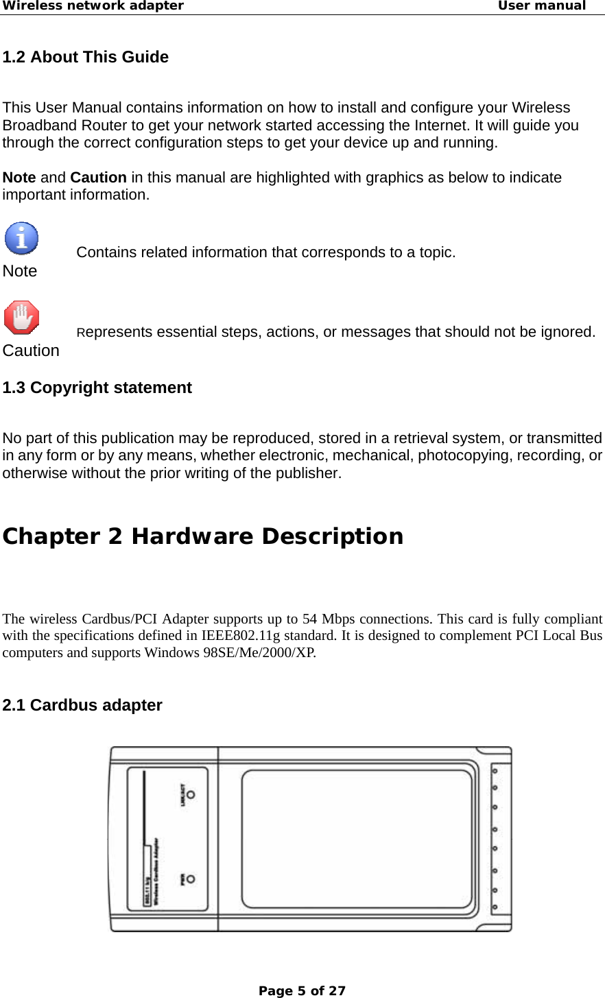 Wireless network adapter                                                  User manual Page 5 of 27 1.2 About This Guide This User Manual contains information on how to install and configure your Wireless Broadband Router to get your network started accessing the Internet. It will guide you through the correct configuration steps to get your device up and running.  Note and Caution in this manual are highlighted with graphics as below to indicate important information.       Contains related information that corresponds to a topic. Note       Represents essential steps, actions, or messages that should not be ignored. Caution 1.3 Copyright statement No part of this publication may be reproduced, stored in a retrieval system, or transmitted in any form or by any means, whether electronic, mechanical, photocopying, recording, or otherwise without the prior writing of the publisher.  Chapter 2 Hardware Description The wireless Cardbus/PCI Adapter supports up to 54 Mbps connections. This card is fully compliant with the specifications defined in IEEE802.11g standard. It is designed to complement PCI Local Bus computers and supports Windows 98SE/Me/2000/XP.  2.1 Cardbus adapter  