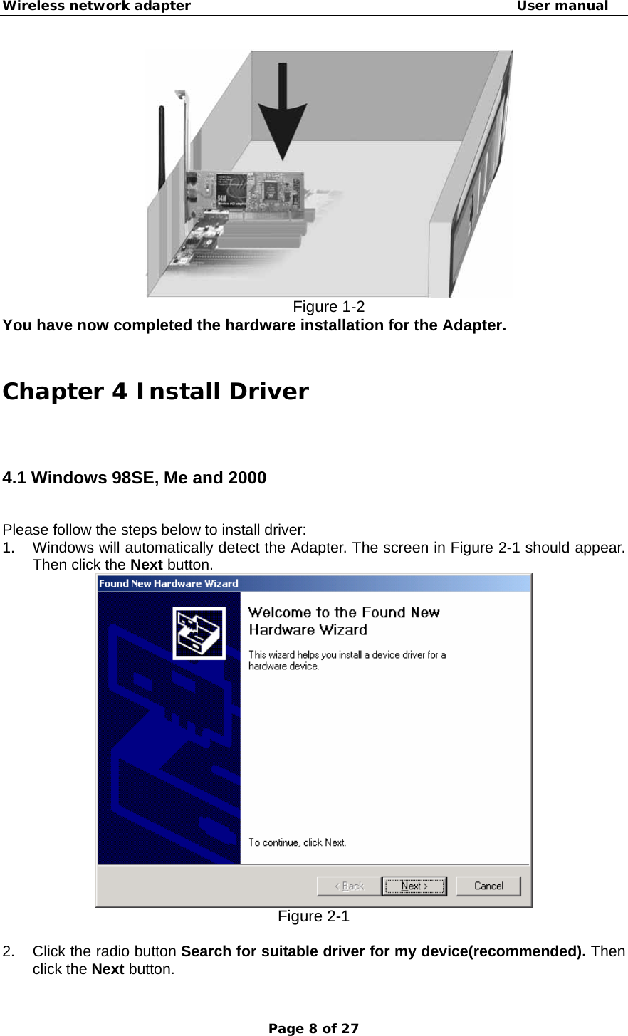 Wireless network adapter                                                  User manual Page 8 of 27  Figure 1-2 You have now completed the hardware installation for the Adapter.    Chapter 4 Install Driver  4.1 Windows 98SE, Me and 2000 Please follow the steps below to install driver: 1.  Windows will automatically detect the Adapter. The screen in Figure 2-1 should appear. Then click the Next button.  Figure 2-1  2.  Click the radio button Search for suitable driver for my device(recommended). Then click the Next button. 